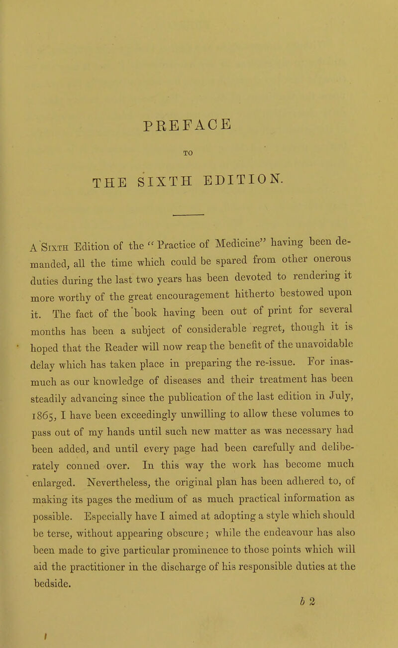 TO THE SIXTH EDITION. A Sixth Edition of the Practice of Medicine’^ having been de- manded, all the time which could be spared from other onerous duties during the last two years has been devoted to rendering it more worthy of the great encouragement hitherto bestowed upon it. The fact of the 'book having been out of print for several months has been a subject of considerable regret, though it is hoped that the Reader will now reap the benefit of the unavoidable delay which has taken place in preparing the re-issue. For inas- much as onr knowledge of diseases and their treatment has been steadily advancing since the publication of the last edition in July, 1865, I have been exceedingly unwilling to allow these volumes to pass out of my hands until such new matter as was necessary had been added, and until every page had been carefully and delibe- rately conned over. In this way the work has become much enlarged. Nevertheless, the original plan has been adhered to, of making its pages the medium of as much practical information as possible. Especially have I aimed at adopting a style which should be terse, without appearing obscure; while the endeavour has also been made to give particular prominence to those points which will aid the practitioner in the discharge of his responsible duties at the bedside. b 2 I