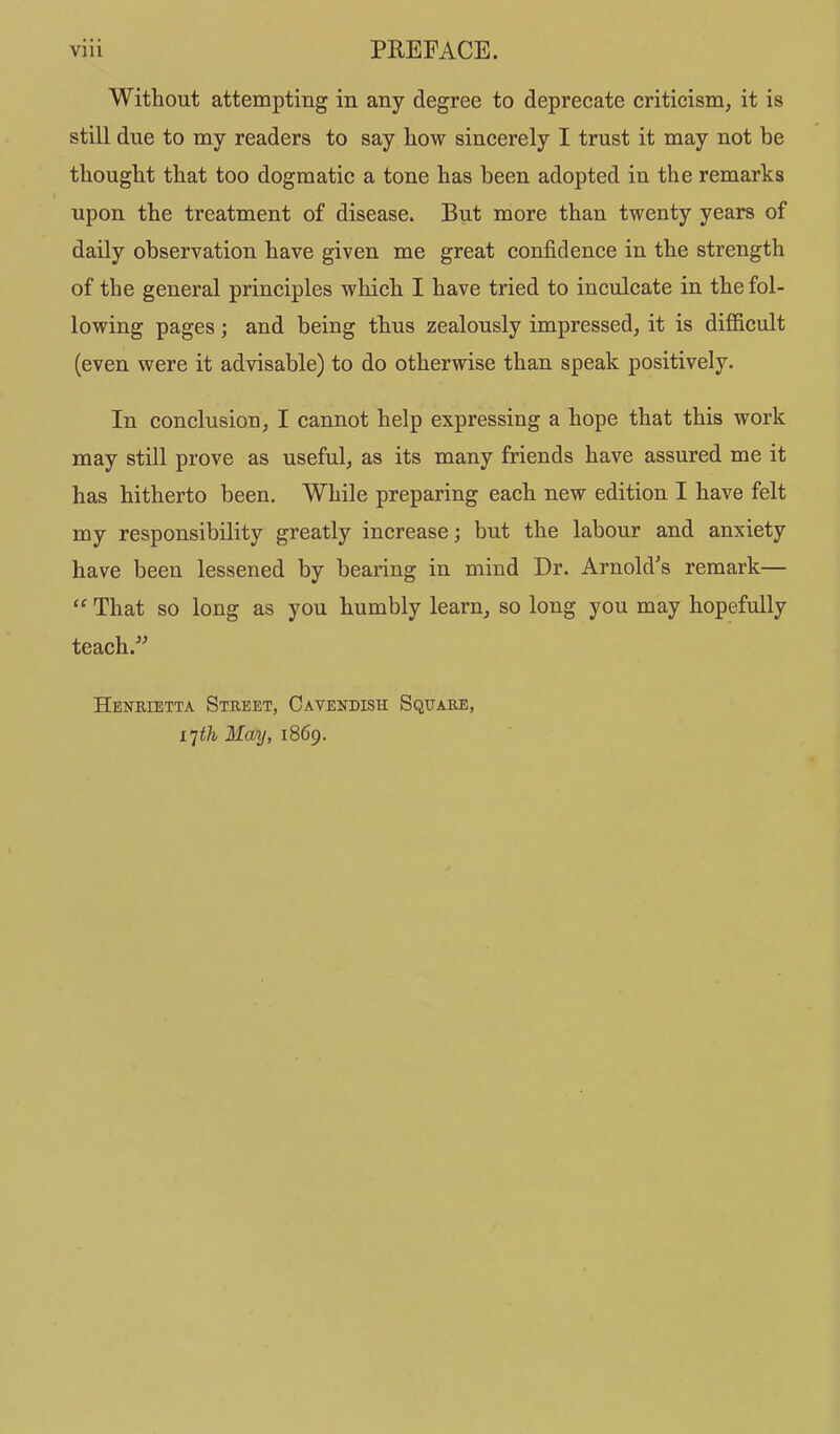 Without attempting in any degree to deprecate criticism, it is still due to my readers to say how sincerely I trust it may not be thought that too dogmatic a tone has been adopted in the remarks upon the treatment of disease. But more than twenty years of daily observation have given me great confidence in the strength of the general principles which I have tried to inculcate in the fol- lowing pages; and being thus zealously impressed, it is difficult (even were it advisable) to do otherwise than speak positively. In conclusion, I cannot help expressing a hope that this work may still prove as useful, as its many friends have assured me it has hitherto been. While preparing each new edition I have felt my responsibility greatly increase; but the labour and anxiety have been lessened by bearing in mind Dr. Arnold's remark— That so long as you humbly learn, so long you may hopefully teach. Henrietta Street, Cavendish Square, i’]th May, 1869.