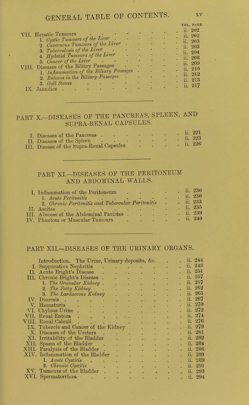 VII. Hepatic Tumours . 1. Cystic Tumours of the Lwer _. 2. Cavernous Tumours of the Liver . 3. Tuberculosis of the Liver _ . 4. Hydatid Tumours of the Liver 5. Cancer of the Liver VIII. Diseases of the Biliary Passages 1. Inflammation of the Biliary Passages 2. Entozoa in the Biliary Passages 3. Gall Stones . • • • IX. Jaundice VOIi. PAGB ii. 202 ii. 202 ii. 203 ii. 203 ii. 204 ii. 208 ii. 209 ii. 210 ii. 212 ii. 213 ii. 217 PART X.—DISEASES OP THE PANCREAS, SPLEEN, AND SUPRA-RENAL CAPSULES. 11 22 I. Diseases of the Pancreas ii 2‘> II. Diseases of the Spleen ••'99 III. Disease of the Supra-Eenal Capsules . . • . n. PART XI.—DISEASES OP THE PERITONEUM AND ABDOMINAL WALLS. I. Inflammation of the Peritoneum 1. Acute Peritonitis . . . ■ 2. Chronic Peritonitis and Tubercular Peritonitis II. Ascites III. Abscess of the Abdominal Paristes . IV. Phantom or Muscular Tumours ii. 230 ii. 230 ii. 233 ii. 235 ii. 239 ii. 240 PART XII.—DISEASES OP THE URINARY ORGANS. Introduction. The Urine, Urinary deposits, &c. . . ii. 244 I. Suppurative Nephritis ....... u. 248 II. Acute Bright’s Disease ii. 251 III. Chronic Bright’s Disease ....... ii. 257 1. The Ch’unular Kidmey ....... ii. 257 2. The Fatty Kidney ....... ii. 262 3. The Lardaceous Kidney ...... ii. 265 IV. Diuresis ii. 267 V. Haematuria ......... ii. 270 VI. Chylous Urine ......... ii. 272 VII. Renal Entoza . . . . ii. 274 VIII. Renal CalcuU ii. 276 IX. Tubercle and Cancer of the Kidney . . . . ii. 279 X. Diseases of the Ureters ii. 281 XI. Irritability of the Bladder ii. 282 XII. Spasm of the Bladder ....... ii. 284 XIII. Paralysis of the Bladder . ii. 286 XIV. Inflammation of the Bladder ii. 289 1. Acute Cystitis ........ ii. 289 2. Chronic Cystitis . . . . . . . ii. 291 XV. Tumours of the Bladder ii. 293 XVI. Spermatorrhoea ii. 294