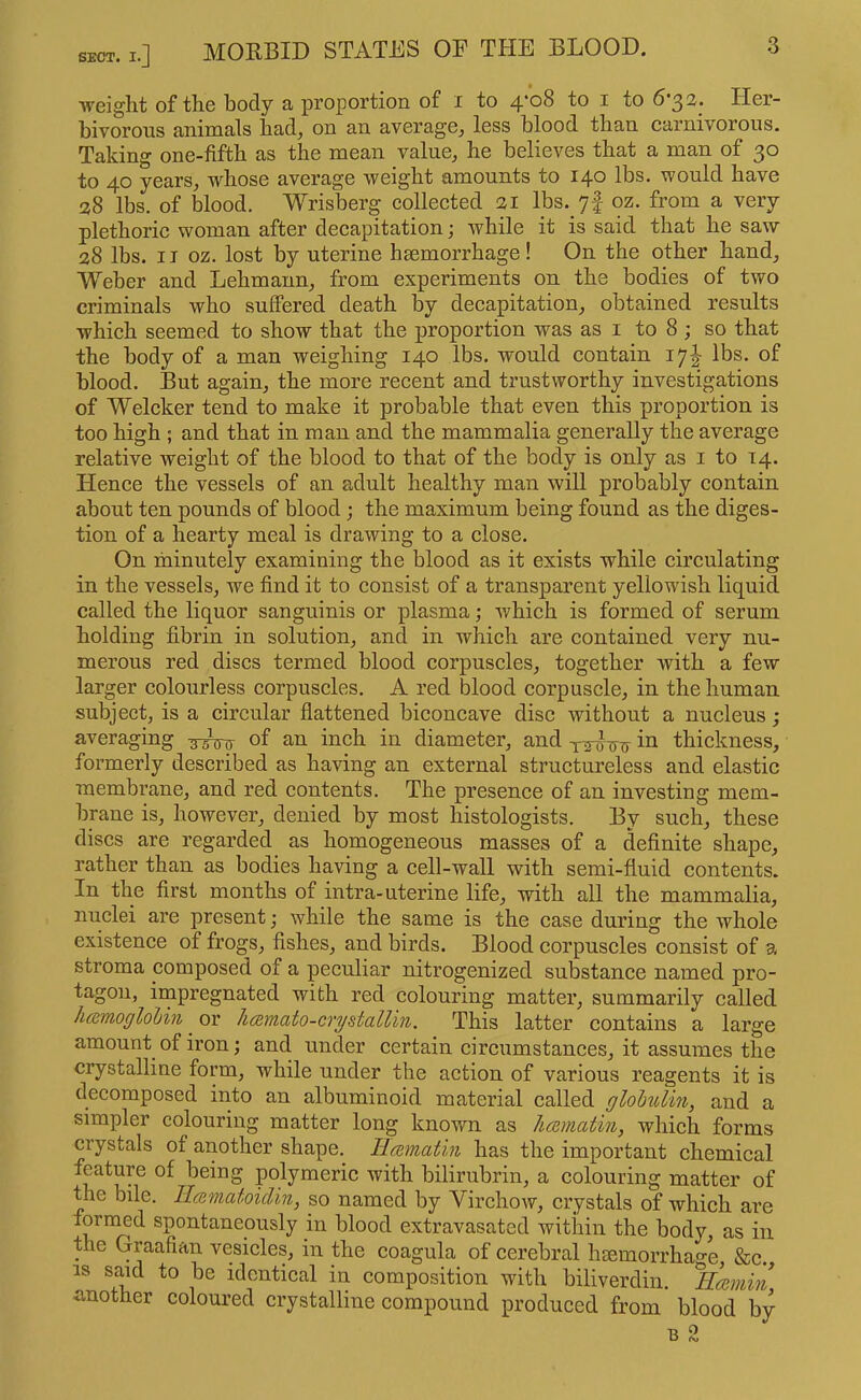 weight of the body a proportion of i to 4*08 to i to 6*3 3. Her- bivorous animals had^ on an average^ less blood than carnivorous. Taking one-fifth as the mean value, he believes that a man of 30 to 40 years, whose average weight amounts to 140 lbs. would have a8 lbs. of blood. Wrisberg collected 21 lbs. 7f oz. from a very plethoric woman after decapitation; while it is said that he saw 28 lbs. II oz. lost by uterine hsemorrhage! On the other hand, Weber and Lehmann, from experiments on the bodies of two criminals who suffered death by decapitation, obtained results which seemed to show that the proportion was as i to 8 ; so that the body of a man weighing 140 lbs. would contain 17I lbs. of blood. But again, the more recent and trustworthy investigations of Welcker tend to make it probable that even this proportion is too high ; and that in man and the mammalia generally the average relative weight of the blood to that of the body is only as i to 14. Hence the vessels of an adult healthy man will probably contain about ten pounds of blood; the maximum being found as the diges- tion of a hearty meal is drawing to a close. On minutely examining the blood as it exists while circulating in the vessels, we find it to consist of a transparent yellowish liquid called the liquor sanguinis or plasma; which is formed of serum holding fibrin in solution, and in which are contained very nu- merous red discs termed blood corpuscles, together with a few larger colourless corpuscles. A red blood corpuscle, in the human subject, is a circular flattened biconcave disc without a nucleus ; averaging of an inch in diameter, and in thickness, formerly described as having an external structureless and elastic membrane, and red contents. The presence of an investing mem- brane is, however, denied by most histologists. By such, these discs are regarded as homogeneous masses of a definite shape, rather than as bodies having a cell-wall with semi-fluid contents. In the first months of intra-uterine life, with all the mammalia, nuclei are present; while the same is the case during the whole existence of frogs, fishes, and birds. Blood corpuscles consist of a stroma composed of a peculiar nitrogenized substance named pro- tagon, iinpregnated with red colouring matter, summarily called hcemoglohin or licBmato-crystalUn. This latter contains a large amount of iron; and under certain circumstances, it assumes the crystalline form, while under the action of various reagents it is decomposed into an albuminoid material called glohulm, and a simpler colouring matter long knovm as hcamatin, which forms crystals of another shape. Ilcemat'm has the important chemical feature of being polymeric with bilirubrin, a colouring matter of the bile. Ilcematoiclin, so named by Virchow, crystals of which are fornmd spontaneously in blood extravasated within the body, as in the Graafian vesicles, in the coagula of cerebral hsemorrhage, &c. IS said to be identical in composition with biliverdin. Hmmin another coloured crystalline compound produced from blood by B 2