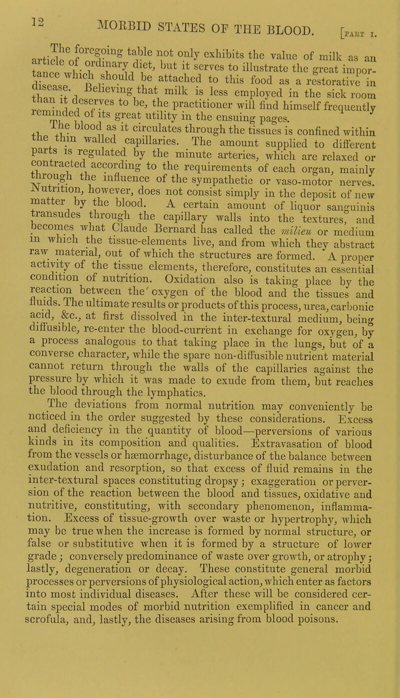 ^ cxliibits the value of milk as an t-inpp 1 • serves to illustrate the great impor- tance which should be attached to this food as a restoi-ativcTn than tt'rl “ilk is less employed in the sickroom 1 1 praetitioner will find himself frequently leminded of its great utility in the ensuing pages. ^ iiie blood as it eirculates through the tissues is eonfined within the thin walled capillaries. The amount supplied to different parts IS regulated by the minute arteries, which are relaxed or contracted according to the requirements of each organ, mainly nrough the influence of the sympathetic or vaso-motor nerves. l\utrition, however, does not consist simply in the deposit of new ffla er y the blood. A certain amount of liquor sanguinis transudes through the capillary walls into the textures, and becomes what Claude Bernard has called the onilieu or medium in which the tissue-elements live, and from which they abstract raw material, out of which the structures are formed. A proper activity of the tissue elements, therefore, constitutes an essential condition of nutrition. Oxidation also is taking place by the reaction between the'oxygen of the blood and the tissues and fluids. The ultimate results or products of this process, urea, carbonic acid, &c., at first dissolved in the inter-textural medium, being diffusible^ re-enter tbe blood-current in exchange for oxygen^ by a process analogous to that taking place in the lungs, but of a converse character, while the spare non-diffusible nutrient material cannot return through the walls of the capillaries against the pressure by which it was made to exude from them, but reaches the blood through the lymphatics. The deviations from normal nutrition may conveniently be noticed in the order suggested by these considerations. Excess and deficiency in the quantity of blood—perversions of various kinds in its composition and qualities. Extravasation of blood from the vessels or haemorrhage, disturbance of the balance between exudation and resorption, so that excess of fluid remains in the inter-textural spaces constituting dropsy; exaggeration or perver- sion of the reaction between the blood and tissues, oxidative and nutritive, constituting, with secondary phenomenon, inflamma- tion. Excess of tissue-growth over waste or hypertrophy, which may be true when the increase is formed by normal structure, or false or substitutive when it is formed by a structure of lower grade; conversely predominance of waste over growth, or atrophy; lastly, degeneration or decay. These constitute general morbid processes or perversions of physiological action, which enter as factors into most individual diseases. After these will be considered cer- tain special modes of morbid nutrition exemplified in cancer and scrofula, and, lastly, the diseases arising from blood poisons.