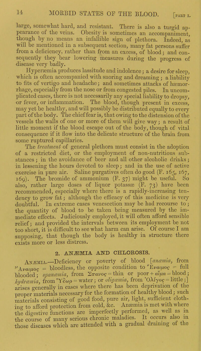 large, somewhat hard, and resistant. There is also a turgid ap- pearanee of the veins. Obesity is sometimes an accompaniment, though by no means an infallible sign of plethora. Indeed, as will be mentioned in a subsequent section, many fat persons suffer from a deficiency, rather than from an excess, of blood; and con- sequently they bear lowering measures during the progress of disease very badly. Hypersemia produces lassitude and indolence; a desire for sleep, which is often accompanied with snoring and dreaming ; a liability to fits of vertigo and headache; and sometimes attacks of haemor- rhage, especially from the nose or from congested piles. In uncom- plicated cases, there is not necessarily any special liability to dropsy, or fever, or inflammation. The blood, though present in excess, may yet be healthy, and will possibly be distributed equally to every part of the body. The chief fear is, that owing to the distension of the vessels the walls of one or more of them will give way; a result of little moment if the blood escape out of the body, though of vital consequence if it flow into the delicate structure of the brain from some ruptured capillaries. The treatment of general plethora must consist in the adoption of a restricted diet, or the employment of non-nutritious sub- stances ; in the avoidance of beer and all other alcoholic drinks; in lessening the hours devoted to sleep; and in the use of active exercise in pure air. Saline purgatives often do good (E. 165, 167, 169). The bromide of ammonium (E. 37) might be useful. So also, rather large doses of liquor potassje (E. 73) have been recommended, especially where there is a rapidly-increasing ten- dency to grow fat; although the efficacy of this medicine is very doubtful. In extreme cases venesection may be had recourse to ; the quantity of blood to be taken being measured by the im- mediate effects. Judiciously employed, it will often afford sensible relief; and provided the intervals between its employment be not too short, it is difficult to see what harm can arise. Of course I am supposing, that though the body is healthy in structure there exists more or less distress. 2. AN.EMIA AND CHLOROSIS. Anemia.—Deficiency or poverty of blood [anamia, from ’’AvaifxoQ = bloodless, the opposite condition to ’’Evaiiiog =- full blooded; spancemia, from 2iiravog = thin or poor -f alfia — blood; hjdrmmia, from Y8w/> = water; or oligamia, from ’OXi'yoc = little;] arises generally in cases where there has been deprivation of the proper materials necessary for the formation of healthy blood j such materials consisting of good food, pure air, light, sufficient cloth- ino- to afford protection from cold, &c. Anaemia is met with where the digestive functions are imperfectly performed, as well as in the course of many serious chronic maladies. It occurs also m those diseases which are attended with a gradual draining of the