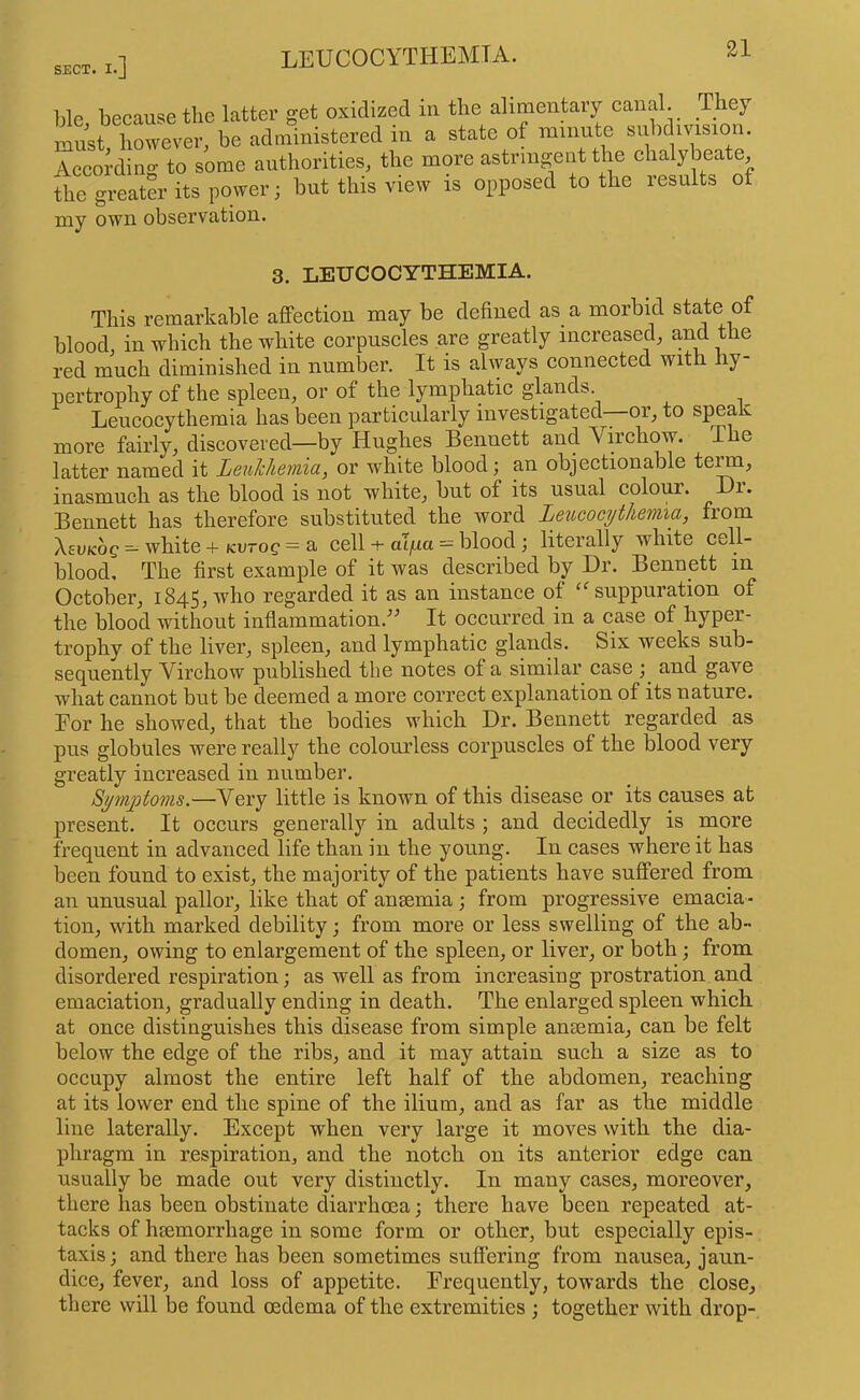 Lie because the latter get oxidized in the alimentary canal. They mit however, be administered in a state of minute subdivision. According to some authorities, the more astriiigeiit the chalybeate, the greater its power; but this view is opposed to the results of my own observation. 3. LEUCOCYTHEMIA. This remarkable affection may be defined as a morbid state of blood, in which the white corpuscles are greatly increased, and the red much diminished in number. It is always connected with hy- pertrophy of the spleen, or of the lymphatic glands. Leucocythemia has been particularly investigated—or, to speak more fairly, discovered—by Hughes Bennett and Virchow. The latter named it Leukhemia, or white blood; an objectionable te^, inasmuch as the blood is not white, but of its usual colour. Hi. Bennett has therefore substituted the word Leucocythemia, from XevKog — white + kvtoq = a cell -i- aifia — blood; literally white cell- blood, The first example of it was described by Dr. Bennett in October, 1845, who regarded it as an instance of ‘^suppuration of the blood without inflammation.'' It occurred in a case of hyper- trophy of the liver, spleen, and lymphatic glands. Six weeks sub- sequently Virchow published the notes of a similar case ; and gave what cannot but be deemed a more correct explanation of its nature. Eor he showed, that the bodies which Dr. Bennett regarded as pus globules were really the colourless corpuscles of the blood very greatly increased in number. Symptoms.—Very little is known of this disease or its causes at present. It occurs generally in adults ; and decidedly is more frequent in advanced life than in the young. In cases where it has been found to exist, the majority of the patients have suffered from an unusual pallor, like that of anaemia ; from progressive emacia- tion, with marked debility; from more or less swelling of the ab- domen, owing to enlargement of the spleen, or liver, or both; from disordered respiration; as well as from increasing prostration and emaciation, gradually ending in death. The enlarged spleen which at once distinguishes this disease from simple anaemia, can be felt below the edge of the ribs, and it may attain such a size as to occupy almost the entire left half of the abdomen, reaching at its lower end the spine of the ilium, and as far as the middle line laterally. Except when very large it moves with the dia- phragm in respiration, and the notch on its anterior edge can usually he made out very distinctly. In many cases, moreover, there has been obstinate diarrhoea; there have been repeated at- tacks of haemorrhage in some form or other, but especially epis- taxis; and there has been sometimes sufiering from nausea, jaun- dice, fever, and loss of appetite. Frequently, towards the close, there will be found oedema of the extremities ; together with drop-
