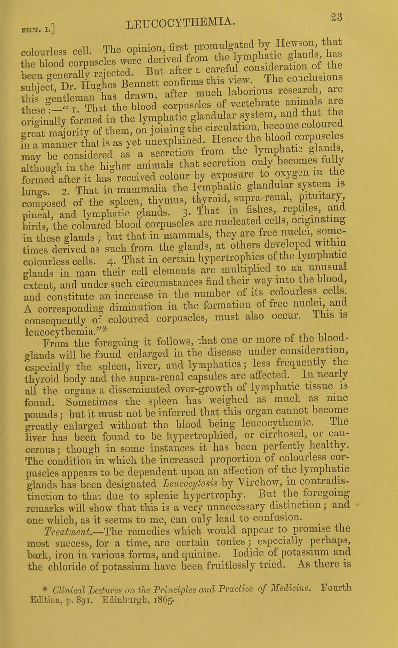 SECT. I.] 1 1 ooli Tlip oDinion, first promulgated by Hewson, that colourless cell, iue op ^ ^ ,, lyi^phatic glands^, has the blood corpusoles ye f ^ of the XrAXs cotms view. The conclusions subject, -Ur. n „ much laborious research, are ir^rttY^hrt avrrihat^rt^^: formed after it has received colour by exposure to oxygeuin the lun^-s 2 That in mammalia the lymphatic glandular system is composed of the spleen, thymus, thyroid, supra-renal, pituitary, 3 and lymphatic glands. 3- That in fishes reptiles, and Hrds, the coloured blood corpuscles are nucleated cells, in these glands ; but that in mammals, they are free  times derived as such from the glands, at others developed with n colourless cells. 4- That in certain hypertrophies of the lymphatic glands in man their cell elements are multiplied to an extent, and under such circumstances find their way into the blood, and constitute an increase in the number of its colourless cells A corresponding diminution in the formation of free nuclei, an consequently of coloured corpuscles, must also occur, ihis is leucocythemia.^^* r xi, n Erom the foregoing it follows, that one or more of the blood- glands will be found enlarged in the disease under consideration, especially the spleen, liver, and lymphatics; less frequently the thyroid body and the supra-renal capsules are affected, in nearly all the organs a disseminated over-growth of lymphatic tissue is found. Sometimes the spleen has weighed as much as nine pounds; but it must not be inferred that this organ cannot become greatly enlarged without the blood being leucocythemic. The liver has been found to be hypertrophied, or cirrhosed, or can- cerous ; though in some instances it has been perfectly healthy. The condition in which the increased proportion of colourless cor- puscles appears to be dependent upon an affection of the lymphatic glands has been designated Leucocytosu by Virchow, in contradis- tinction to that due to splenic hypertrophy. But the foregoing remarks will show that this is a very unnecessary distinction; and one which, as it seems to me, can only lead to confusion. ^ Treatment.—The remedies which would appear to promise the most success, for a time, are certain tonics; especially perhaps, bark, iron in various forms, and quinine. Iodide of potassium and the chloride of potassium have been fruitlessly tried. As there is * CU/nical Lectures on the Principles and Practice of Medicine, Fourtli Edition, p. 891. Edinburgh, 1865.