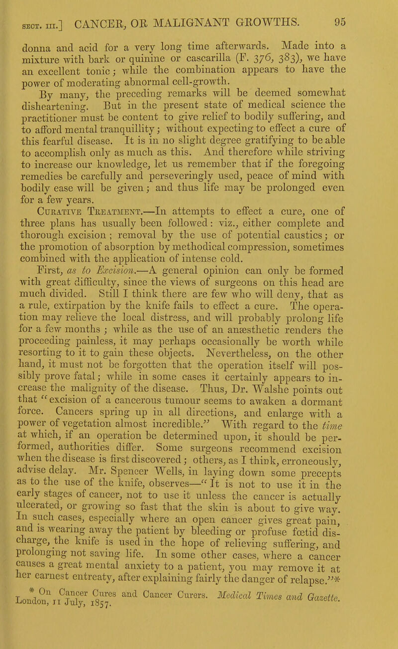 donna and acid for a very long time afterwards. Made into a mixture with bark or quinine or easearilla (F. 3^3)j have an excellent tonic; while the combination appears to have the power of moderating abnormal cell-growth. By many, the preceding remarks will be deemed somewhat disheartening. But in the present state of medical science the practitioner must be content to give relief to bodily suflering, and to alford mental tranquillity; without expecting to eflPect a cure of this fearful disease. It is in no slight degree gratifying to be able to accomplish only as much as this. And therefore while striving to increase our knowledge, let us remember that if the foregoing remedies be carefully and perseveringly used, peace of mind with bodily ease will be given; and thus life may be prolonged even for a few years. Curative Treatment.—In attempts to effect a cure, one of tliree plans has usually been followed: viz., either complete and thorough excision ; removal by the use of potential caustics; or the promotion of absorption by methodical compression, sometimes combined with the application of intense cold. First, as to Hxcision.—A general opinion can only be formed with great difficulty, since the views of surgeons on this head are much divided. Still I think there are few who will deny, that as a rule, extirpation by the knife fails to effect a cure. The opera- tion may relieve the local distress, and will probably prolong life for a few months ; while as the use of an anaesthetic renders the proceeding painless, it may perhaps occasionally be worth while resorting to it to gain these objects. Nevertheless, on the other hand, it must not be forgotten that the operation itself will pos- sibly prove fatal; while in some cases it certainly appears to in- crease the malignity of the disease. Thus, Dr. Walslie points out that excision of a cancerous tumour seems to awaken a dormant force. Cancers spring up in all directions, and enlarge with a power of vegetation almost incredible.'’^ With regard to the time at which, if an operation be determined upon, it should be per- formed, authorities differ. Some surgeons recommend excision when the disease is first discovered; others, as I think, erroneously, advise delay. Mr. Spencer Wells, in laying down some precepts as to the use of the knife, observes—It is not to use it in the early stages of cancer, not to use it unless the cancer is actually ulcerated, or growing so fast that the skin is about to give way. In such cases, especially where an open cancer gives great pain, and is wearing away the patient by bleeding or profuse fcetid dis- charge, the knife is used in the hope of relieving suffering, and prolonging not saving life. In some other cases, where a cancer causes a great mental anxiety to a patient, you may remove it at her earnest entreaty, after explaining fairly the danger of relapse.^^* Loudon^i^Jufri^r?''^ Gazette.