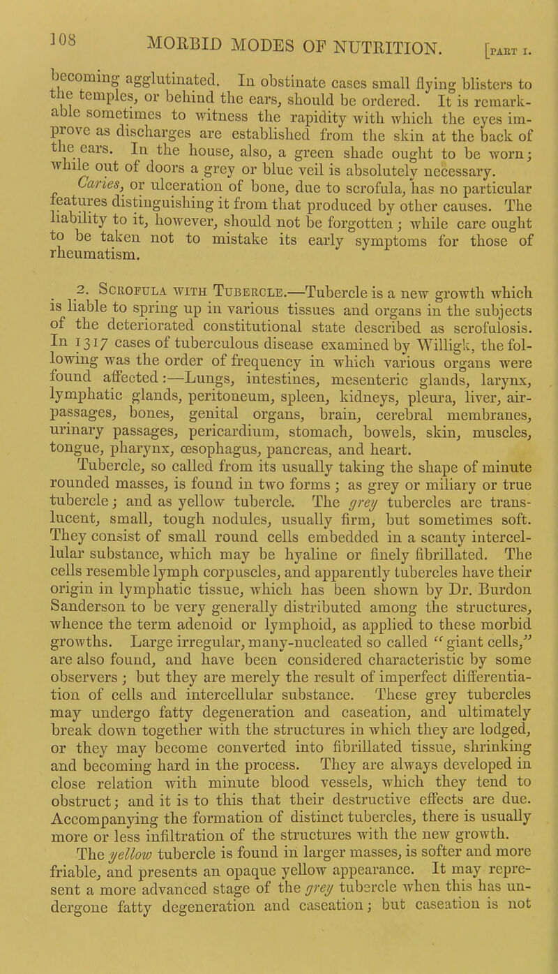 [PAET I. becoming agglutinated. lu obstinate cases small flying blisters to le empleSj or behind the ears, should be ordered. It is rcmark- a e sometimes to witness the rapidity with which the eyes im- piove as discharges are established from the skin at the back of the ears. In the house^ also, a green shade ought to be worn; while out of doors a grey or blue veil is absolutely necessary. Caries,^ or ulceration of bone, due to scrofula, lias no particular features distinguishing it from that produced by other causes. The liability to it, however, should not be forgotten ; while care ought to be taken not to mistake its early symptoms for those of rheumatism. 2. Scrofula with Tubercle.—Tubercle is a new growth which is liable to spring up in various tissues and organs in the subjects of the deteriorated constitutional state described as scrofulosis. In 1317 cases of tuberculous disease examined by Willigk, the fol- lowing was the order of frequency in which various organs were found affected:—Lungs, intestines, mesenteric glands, larynx, lymphatic glands, peritoneum, spleen, kidneys, pleura, liver, air- passages, bones, genital organs, brain, cerebral membranes, urinary passages, pericardium, stomach, bowels, skin, muscles, tongue, pharynx, oesophagus, pancreas, and heart. Tubercle, so called from its usually taking the shape of minute rounded masses, is found in two forms ; as grey or miliary or true tubercle j and as yellow tubercle. The gre^ tubercles are trans- lucent, small, tough nodules, usually firm, but sometimes soft. They eonsist of small round cells embedded in a scanty intercel- lular substanee, which may be hyaline or finely fibrillated. The cells resemble lymph corpuscles, and apparently tubercles have their origin in lymphatic tissue, Avhich has been shown by Dr. Burdon Sanderson to be very generally distributed among the structures, whence the term adenoid or lymphoid, as applied to these morbid growths. Large irregular, many-nucleated so called giant cells,'’'’ are also found, and have been considered characteristic by some observers ; but they are merely the result of imperfect differentia- tion of cells and intercellular substance. These grey tubercles may undergo fatty degeneration and caseation, and ultimately break down together with the structures in which they are lodged, or they may become eonverted into fibrillated tissue, shrinking and becoming hard in the process. They are always developed in close relation ivith minute blood vessels, which they tend to obstruct; and it is to this that their destructive effects are due. Accompanying the formation of distinct tubercles, there is usually more or less infiltration of the structures with the new growth. The yellow tubercle is found in larger masses, is softer and more friable, and presents an opaque yellow appearance. It rnay repre- sent a more advanced stage of the grey tubercle when this has un- dergone fatty degeneration and caseation; but caseation is not