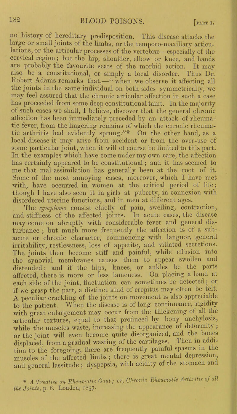 PAET I. no history of hereditary predisposition. This disease attacks the large or small joints of the limbs, or the temporo-maxillary articu- lations, or the articular processes of the vertebrae—especially of the cervical region; but the hip, shoulder, elbow or knee, and hands are probably the favourite seats of the morbid action. It may also be a constitutional, or simply a local disorder. Thus Dr. llobert Adams remarks that,—“ when we observe it affecting all the joints in the same individual on both sides symmetrically, we may feel assured that the chronic articular affection in such a case has proceeded from some deep constitutional taint. In the majority of such cases we shall, I believe, discover that the general chronic affection has been immediately preceded by an attack of rheuma- tic fever, from the lingering remains of which the chronic rheuma- tic arthritis had evidently sprung.'’^* On the other hand, as a local disease it may arise from accident or from the over-use of some particular joint, when it will of coarse be limited to this part. In the examples which have come under my own care, the affection has certainly appeared to be constitutional 3 and it has seemed to me that mal-assimilation has generally been at the root of it. Some of the most annoying cases, moreover, which I have met with, have occurred in women at the critical period of life; though I have also seen it in girls at puberty, in connexion with disordered uterine functions, and in men at different ages. The symptovis consist chiefly of pain, swelling, contraction, and stiffness of the affected joints. In acute cases, the disease may come on abruptly with considerable fever and general dis- turbance j but much more frequently the affection is of a sub- acute or chronic character, commencing with languor, general irritability, restlessness, loss of appetite, and vitiated secretions. The joints then become stiff and painful, while effusion into the synovial membranes causes them to appear swollen and distended; and if the hips, knees, or ankles he the parts affected, there is more or less lameness. On placing a hand at each side of the joint, fluctuation can sometimes be detected; or if we grasp the part, a distinct kind of crepitus may often be felt. A peculiar crackling of the joints on movement is also appreciable to the patient. When the disease is of long continuance, rigidity with great enlargement may occur from the thickening of all the articular textures, equal to that produced by bony anchylosis, while the muscles waste, increasing the appearance of deformity ; or the joint will even become quite disorganized, and the bones displaced, from a gradual wasting of the cartilages. Then in addi- tion to the foregoing, there are frequently painful spasms in the muscles of the affected limbs; there is great mental depression, and general lassitude; dyspepsia, with acidity ot the stomach an * A Treatise on Bheumatic Gout; or, Chronic Bheiimatlc Arthritis of all the Joints, p. 6. London, 1857.