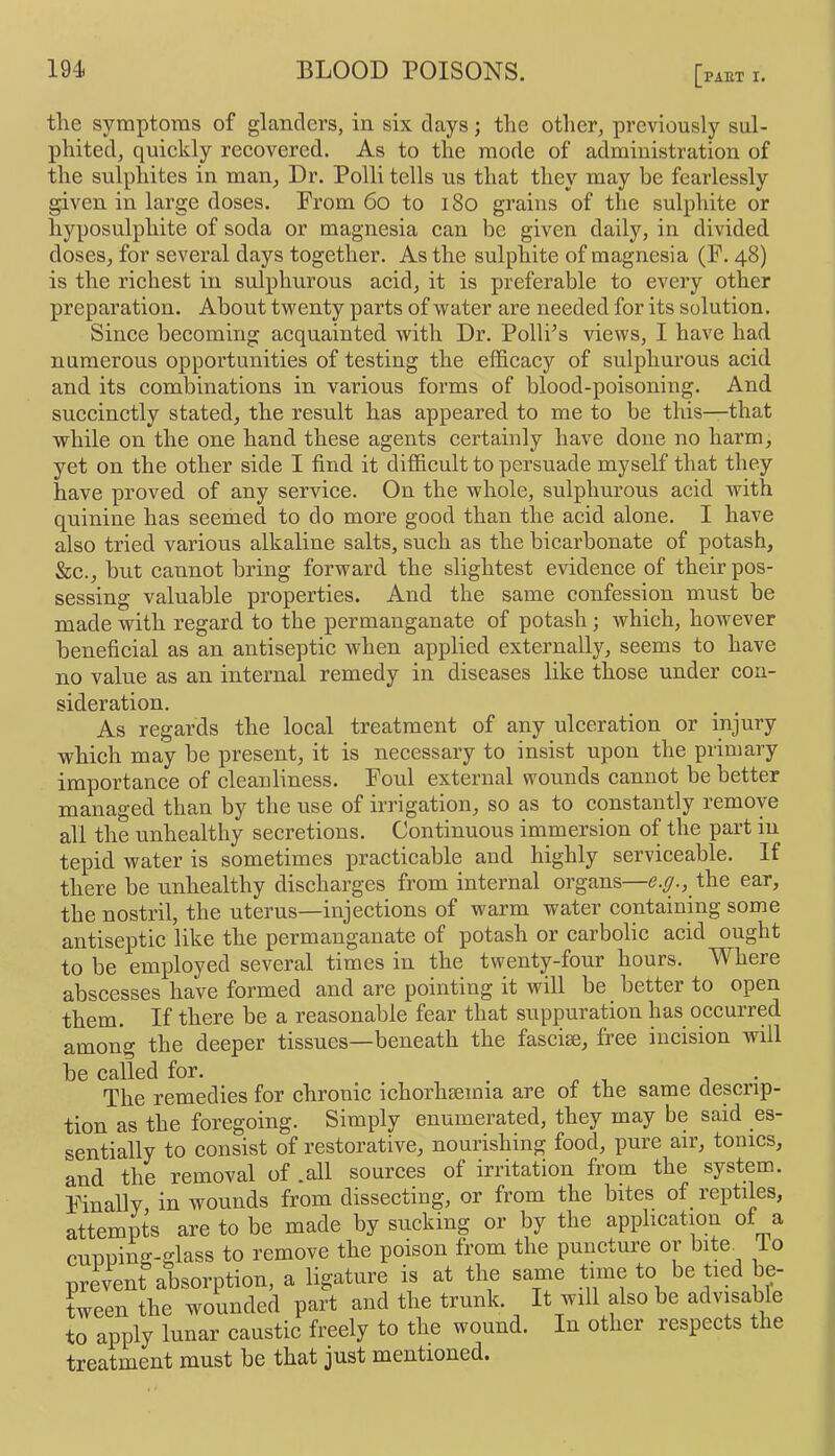 the symptoms of glanders, in six days; the other, previously sul- phited, quickly recovered. As to the mode of administration of the sulphites in man. Dr. Polli tells us that they may be fearlessly given in large doses. Prom 6o to i8o grains of the sulphite or hyposulphite of soda or magnesia can be given daily, in divided doses, for several days together. As the sulphite of magnesia (F. 48) is the richest in sulphurous acid, it is preferable to every other preparation. About twenty parts of water are needed for its solution. Since becoming acquainted with Dr. Polli’s views, I have had numerous opportunities of testing the efficacy of sulphurous acid and its combinations in various forms of blood-poisoning. And succinctly stated, the result has appeared to me to be this—that while on the one hand these agents certainly have done no harm, yet on the other side I find it difficult to persuade myself that they have proved of any service. On the whole, sulphurous acid with quinine has seemed to do more good than the acid alone. I have also tried various alkaline salts, such as the bicarbonate of potash, &c., but cannot bring forward the slightest evidence of their pos- sessing valuable properties. And the same confession must be made with regard to the permanganate of potash; which, however beneficial as an antiseptic when applied externally, seems to have no value as an internal remedy in diseases like those under con- sideration. As regards the local treatment of any ulceration or injury which may be present, it is necessary to insist upon the primary importance of cleanliness. Foul external wounds cannot be better managed than by the use of irrigation, so as to constantly remove all the unhealthy secretions. Continuous immersion of the part m tepid water is sometimes practicable and highly serviceable. If there be unhealthy discharges from internal organs—g.y., the ear, the nostril, the uterus—injections of warm water containing some antiseptic like the permanganate of potash or carbolic acid ought to be employed several times in the twenty-four hours. Where abscesses have formed and are pointing it will be better to open them. If there be a reasonable fear that suppuration has occurred among the deeper tissues—beneath the fasciae, free incision will be called for. , The remedies for ehronic ichorhaemia are of the same descrip- tion as the foregoing. Simply enumerated, they may be said es- sentially to consist of restorative, nourishing food, pure air, tonics, and the removal of .all sources of irritation from the system. Finally in wounds from dissecting, or from the bites of reptiles, attempts are to be made by sucking or by the application of a cunping-glass to remove the poison from the puncture or bite, io prevent absorption, a ligature is at tbe same time to be tied be- tween the wounded part and the trunk. It will also be advisable to apply lunar caustic freely to the wound. In other respects the treatment must be that just mentioned.