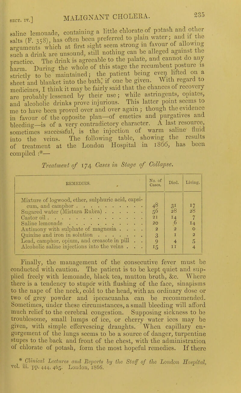 SECT . IT.] saline lemonade, containing a salts (F. 358), has often been preferred to plain water, and it the arguments which at first sight seein strong in favour of allowing such a drink are unsound, still nothing can be alleged against the practice. The drink is agreeable to the palate, and cannot do any harm During the whole of this stage the recumbent posture is strictly to be maintained; the patient being eve^ lifted on a sheet and blanket into the bath] if one be given With regard to medicines, I think it may be fairly said that the chances of recoveiy are probably lessened by their use; while astringents, opiates, and alcoholic drinks prove injurious. This latter point seems to me to have been proved over and over again ; though the evidence in favour of the opposite plan—of emetics and purgatives and bleeding—is of a very contradictory character. A last resource, sometimes successful, is the injection of warm saline fluid into the veins. The following table, showing the results of treatment at the London Hospital in 1866, has been compiled :*— Treatment of 17^ Cases in Sta.ge of Collapse. EEMEDIES. 0 No. of Cases. Died. Living. Mixture of logwood, etker, sulpburic acid, capsi- cum, and camplior 48 31 17 Sugared water (Mistura Eubra) S<5 28 28 Castor oil 21 M 7 Saline lemonade 20 6 14 Antimony with sulphate of magnesia .... 2 2 0 Quinine and iron in solution 3 I 2 Lead, camphor, opium, and creasote in pill . . Alcoholic saline injections into the veins . . . 9 4 .5 ^5 II 4 Finally, the management of the consecutive fever must be conducted with caution. The patient is to be kept quiet and sup- plied freely with lemonade, black tea, mutton broth, &c. Where there is a tendency to stupor with flushing of the face, sinapisms to the nape of the neck, cold to the head, with an ordinary dose or two of grey powder and ipecacuanha can be recommended. Sometimes, under these circumstances, a small bleeding will afford much relief to the cerebral congestion. Supposing sickness to be troublesome, small lumps of ice, or cherry water ices may be given, with simple effervescing draughts. When capillary en- gorgement of the lungs seems to be a source of danger, turpentine stupes to the back and front of the chest, with the administration of chlorate of potash, form the most hopeful remedies. If there * Chnical Lectures and Reports ly the Staff of the London Hospital, vol. iii. pp. 444, 4O5. Loudon, 1866.