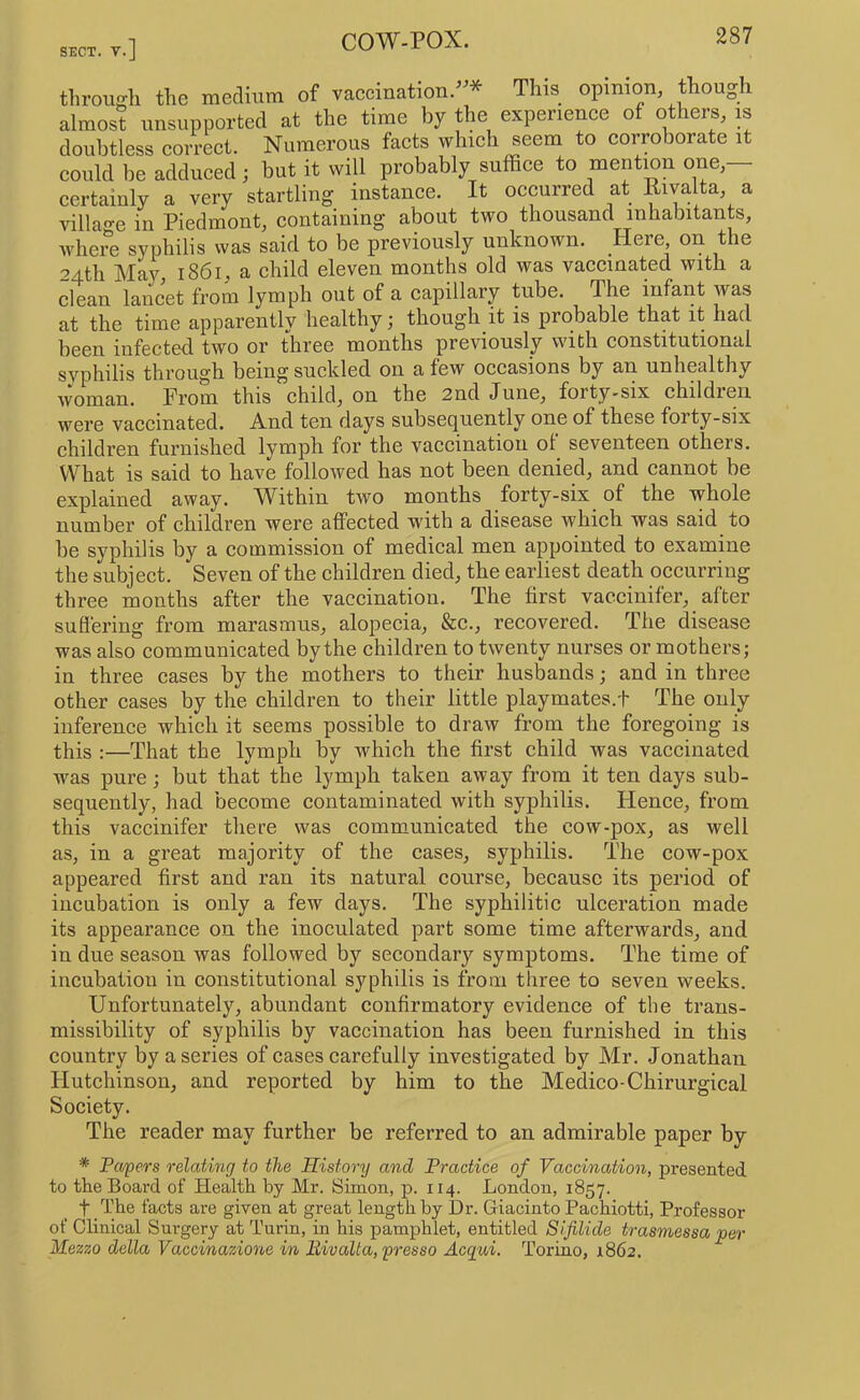 SECT. V •] throu-h the medium of vaccination.^^* This opinion though almost unsupported at the time by the experience of others, is doubtless correct. Numerous facts which seem to corroborate it could be adduced ; but it will probably suffice to mention one— certainly a very startling mstance. It occurred at Etvalta a villao-e in Piedmont, containing about two thousand inhabitants, where syphilis was said to be previously unknown. Here on the 24th Ma}^, 1861, a child eleven months old was vaccinated with a clean lancet from lymph out of a capillary tube. The infant was at the time apparently healthy; though it is probable that it had been infected two or three months previously with constitutional svphilis through being suckled on a few occasions by an unhealthy i^man. From this child, on the 2nd June, forty-six children were vaccinated. And ten days subsequently one of these forty-six children furnished lymph for the vaccination of seventeen others. What is said to have followed has not been denied, and cannot be explained away. Within two months forty-six of the whole number of children were affected with a disease which was said to be syphilis by a commission of medical men appointed to examine the subject. Seven of the children died, the earliest death occurring three months after the vaccination. The first vaecinifer, after suffering from marasmus, alopecia, &c., recovered. The disease was also communicated by the children to twenty nurses or mothers; in three cases by the mothers to their husbands; and in three other cases by the children to their little playmates.t The only inference which it seems possible to draw from the foregoing is this :—That the lymph by which the first child was vaccinated was pure; but that the lymph taken away from it ten days sub- sequently, had become contaminated with syphilis. Hence, from this vaecinifer there was communicated the cow-pox, as well as, in a great majority of the cases, syphilis. The cow-pox appeared first and ran its natural course, because its period of incubation is only a few days. The syphilitic ulceration made its appearance on the inoculated part some time afterwards, and in due season was followed by secondary symptoms. The time of incubation in constitutional syphilis is from three to seven weeks. Unfortunately, abundant confirmatory evidence of the trans- missibility of syphilis by vaccination has been furnished in this country by a series of cases carefully investigated by Mr. Jonathan Hutchinson, and reported by him to the Medico-Chirurgical Society. The reader may further be referred to an admirable paper by * Papers relating to the History and Practice of Vaccination, presented to the Board of Health by Mr. Simon, p. 114. London, 1857. t _The facts are given at great length by Dr. Giacinto Pachiotti, Professor of Clinical Surgery at Turin, in his pamphlet, entitled Sifilide trasmessa per Mezzo della Vaccinazione in liivalta, presso Acq;m. Torino, 1862.