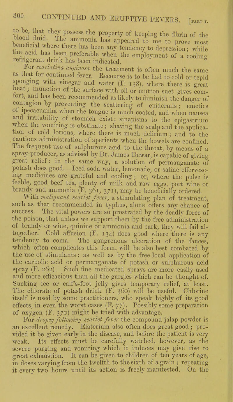 l!lnnO property of keeping the fibrin of tlie b nnl 1 i to prove most beneficial where there has been any tendency to depression; while le acid has been preferable when the employment of a coolin- refrigerant drink has been indicated. ° Foi scarlatina anginosa the treatment is often ranch the same as that for continued fever. Recourse is to be had to cold or tepid sponging with vinegar and water (F. 138), where there is great lea , inunction of the surface with oil or mutton suet gives com- fort, and has been recommended as likely to diminish the danger of contagion by preventing the scattering of epidermis; emetics of ipecacuanha when the tongue is much coated, and when nausea and irritability^ of stomach exist; sinapisms to the epigastrium when the vomiting is obstinate; shaving the scalp and the applica- tion of cold lotions, where there is much delirium; and to the cautious administration of aperients when the bowels are confined. The frequent use of sulphurous acid to the throat, by means of a spray-producei, as advised by Dr. James Dewar, is capable of giving great relief: in the same way, a solution of permanganate of potash does good. Iced soda water, lemonade, or saline effervesc- ing medicines are grateful and cooling; or, where the pulse is feeble, good beef tea, plenty of milk and raw eggs, port wine or brandy and ammonia (F. 361, 371), may be beneficially ordered. With malignant scarlet fever, a stimulating plan of treatment, such as that recommended in typhus, alone offers any chance of success. The vital powers are so prostrated by the deadly force of the poison, that unless we support them by the free administration of brandy or wine, quinine or ammonia and bark, they will fail al- together. Cold affusion (F. 134) does good where there is any tendency to coma. The gangrenous ulceration of the fauces, which often complicates this form, will be also best combated by the use of stimulants : as well as by the free local application of the carbolic acid or permanganate of potash or sulphurous acid spray (F. 262). Such fine medicated sprays are more easily used and more efficacious than all the gargles which can be thought of. Sucking ice or calfs-foot jelly gives temporary relief, at least. The chlorate of potash drink (F. 360) will be useful. Chlorine itself is used by some practitioners, who speak highly of its good eflFects, in even the worst cases (F. 77). Possibly some preparation of oxygen (F. 370) might be tried with advantage. Yqix dropsy following scarlet fever the compound jalap powder is an excellent remedy. Elaterium also often does great good; pro- vided it be given early in the disease, and before the patient is very weak. Its effects must be carefully watched, however, as the severe purging and vomiting which it induces may give rise to great exhaustion. It can be given to children of ten years of age, in doses varying' from the twelfth to the sixth of a grain ; repeating it every two hours until its action is freely manifested. On the