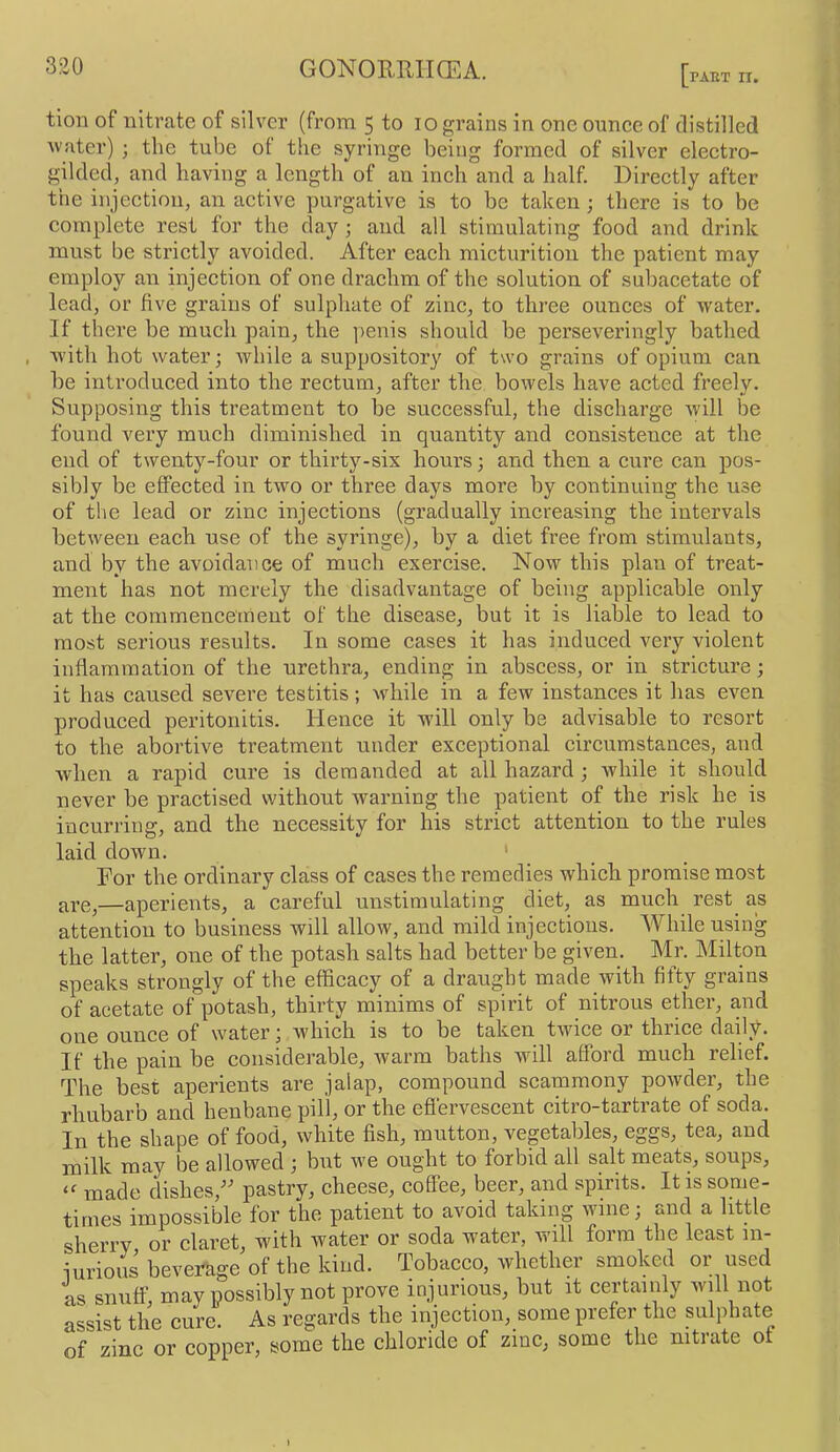 tion of nitrate of silver (from 5 to 10 grains in one ounce of distilled Avater) 3 the tube of tlie syringe being formed of silver electro- gilded, and having a length of an inch and a half. Directly after the injection, an active purgative is to be taken ; there is to be complete rest for the clay ; and all stimulating food and drink must be strictly avoided. After each micturition the patient may employ an injection of one drachm of the solution of subacetate of lead, or five grains of sulphate of zinc, to three ounces of water. If there be much pain, the penis should be perseveringly bathed , with hot water; while a suppository of two grains of opium can be introduced into the rectum, after the boAvels have acted freely. Supposing this treatment to be successful, the discharge will be found very much diminished in quantity and consistence at the end of twenty-four or thirty-six hours; and then a cure can pos- sibly be effected in two or three days more by continuing the use of the lead or zinc injections (gradually increasing the intervals between eacb use of the syringe), by a diet free from stimulants, and by the avoidance of much exercise. Now this plan of treat- ment has not merely the disadvantage of being applicable only at the commencement of the disease, but it is liable to lead to most serious results. In some cases it has induced very violent inflammation of the urethra, ending in abscess, or in stricture; it has caused severe testitis; while in a few instances it has even produced peritonitis. Hence it will only be advisable to resort to the abortive treatment under exceptional circumstances, and when a rapid cure is demanded at all hazard; Avhile it should never be practised without warning the patient of the risk he is incurring, and the necessity for his strict attention to the rules laid down. ' For the ordinary class of cases the remedies which promise most are,—aperients, a careful unstimulating diet, as much rest^ as attention to business will allow, and mild injections. While using the latter, one of the potash salts had better be given. Mr. Milton speaks strongly of the efficacy of a draught made Avith fifty grains of acetate of potash, thirty minims of spirit of nitrous ether, and one ounce of water; which is to be taken tAvice or thrice daily. If the pain be considerable, Avarm baths will afford much relief. The best aperients are jalap, compound scammony poAvder, the rhubarb and henbane pill, or the efiervescent citro-tartrate of soda. In the shape of food, white fish, mutton, vegetables, eggs, tea, and milk may be allowed ; but we ought to forbid all salt meats, soups, made dishes,^^ pastry, cheese, coffee, beer, and spirits. It is some- times impossible for the patient to avoid taking wine; and a little sherry or claret, with water or soda water, will form the least in- iurious beverage of the kind. Tobacco, Avhether smoked or used as snuff, may possibly not prove injurious, but it certainly will not assist the cure. As regards the injection, some prefer the sulphate of zinc or copper, some the chloride of zinc, some the nitrate ot