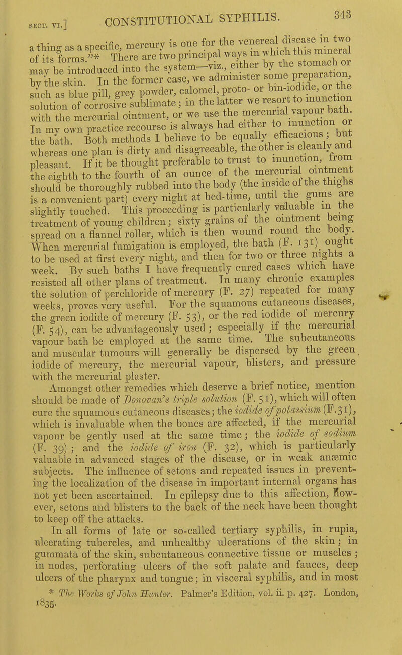 a tWng as a specific, mercury is one for the of its forms.* There are two principal ways m ™ mav he introduced into the system—viz., either by the stomac o by Ihe skin In the former case, we administer some preparation, Sd! as blue pm, grey powder, calomel proto- “ solution of corrosive sublimate; in the latter we resort to inunct o tTh the me“urial ointment, or we use the In my own practice reeourse is always had either the bath. Both methods I believe to be equally effieaeious , b whereas one plan is dirty and disagreeable, pleasant. If it be thought preferable to trust to inunction, from L eighth to the fourth of an ounce of the ’mercurial ointment should be thoroughly rubbed into the body (the inside of the thighs is a convenient part) every night at bed-time, until the pims are slightly touched. This proeeeding is particularly valuable m tbe treatment of young ehildren; sixty grains of the ointment being spread on a flannel roller, which is then wound roi^d the body. When mercurial fumigation is employed, the bath (r. I3i)_ to be used at first every night, and then for two or three mghts a week. By such baths I have frequently eured cases which have resisted all other plans of treatment. In many chronic examples the solution of perchloride of mercury (F. 27) repeated tor many weeks, proves very useful. For the squamous cutaneous diseases, the green iodide of mercury (F. 53), or the red iodide of mercury (F. 54), can be advantageously used; especially if the mercurial vapour bath be employed at the same time. The subcutaneous and muscular tumours will generally be dispersed by the green iodide of mercury, the mercurial vapour, blisters, and pressure with the mercurial plaster. Amongst other remedies which deserve a brief notice, mention should be made of Donovan’s triple solution (F. 51)^ which will often cure the squamous cutaneous diseases; the iodide of potassium. (F.31), which is invaluable when the bones are afPected, it the mercurial vapour be gently used at the same time; the iodide of sodium (F. 39) ; and the iodide of iron (F. 32), which is particularly valuable in advanced stages of the disease, or in weak ansemic subjects. The influence of setons and repeated issues in prevent- ing the localization of the disease in important internal organs has not yet been ascertained. In epilepsy due to this affection, how- ever, setons and blisters to the back of the neck have been thought to keep off the attacks. In all forms of late or so-called tertiary syphilis, in rupia, ulcerating tubercles, and unhealthy ulcerations of the skin; in gummata of the skin, subcutaneous connective tissue or muscles ; in nodes, perforating ulcers of the soft palate and fauces, deep ulcers of the pharynx and tongue; in visceral syphilis, and in most * The Worhs of John Hunter. Palmer’s Edition, vol. ii. p. 427. London, 1835-