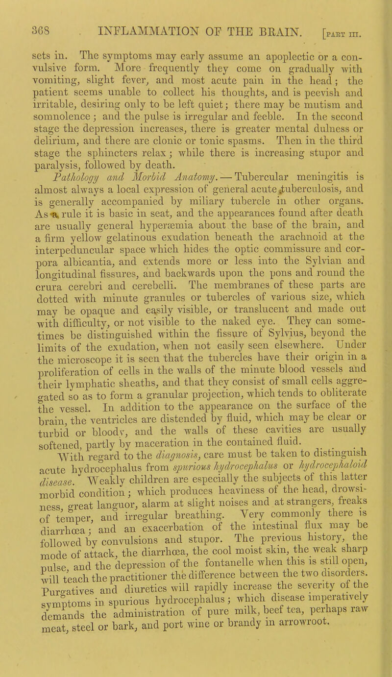 sets in. The symptoms may early assume an apoplectic or a con- vulsive form. More frequently they come on gradually -with vomiting, slight fever, and most acute pain in the head ; the patient seems unable to collect his thoughts, and is peevish and irritable, desiring only to be left quiet; there may be mutism and somnolence ; and the pulse is irregular and feeble. In the second stage the depression increases, there is greater mental dulness or delirium, and there are clonic or tonic spasms. Then in the third stage the sphincters relax; while there is increasing stupor and paralysis, followed by death. 'Pathology and Morbid Anatomy. — Tubercular meningitis is almost always a local expression of general acute ttuberculosis, and is generally accompanied by miliary tubercle in other organs. As a. I’ule it is basic in seat, and the appearances found after death are usually general hypersemia about the base of the brain, and a firm yellow gelatinous exudation beneath the arachnoid at the interpeduncular space which hides the optic commissure and cor- pora albicantia, and extends more or less into the Sylvian and longitudinal fissures, and backwards upon the pons and round the crura cerebri and cerebelli. The membranes of these parts are dotted with minute granules or tubercles of various size, which may be opaque and easily visible, or translucent and made out with difficulty, or not visible to the naked eye. They can some- times be distinguished within the fissure of Sylvius, beyond the limits of the exudation, when not easily seen elsewhere. Under the microscope it is seen that the tubercles have their origin in a proliferation of cells in the Avails of the minute blood vessels and their lymphatic sheaths, and that they consist of small cells aggre- gated so as to form a granular projection, which tends to obliterate the vessel. In addition to the appearaiice on the surface of the brain, the ventricles are distended by fluid, which may be clear or turbid or bloody, and the walls of these cavities are usually softened, partly by maceration in the contained fluid. With regard to the diagnosis, care must be taken to distinguish acute hydrocephalus from spurious hydrocephalus or hydrocephaloid 'disease. Weakly children are especially the subjects of this latter morbid condition; which produces heaviness of the head, drowsi- ness great languor, alarm at slight noises and at strangers, freaks of temper, and irregular breathing. Very commonly there is diarrhoea • and an exacerbation of the intestinal flux may be followed by convulsions and stupor. The previous history, the mode of attack, the diarrhoea, the cool moist skin, the weak sharp nulse and the depression of the fontanelle Avhen this is still open, will teach the practitioner the difference between the two disorders. Puro-atives and diuretics will rapidly increase the severity of the sym^ms in spurious hydrocephalus ; which disease imperatively demands the administration of pure milk, beef tea, perhaps iaw meat, steel or hark, and port wine or brandy in arrowroot.