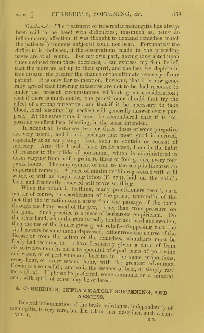 Treatment.—The treatment of tubercular meningitis has always been said to be beset with difficulties; inasmuch as, being an inflammatory affection, it was thought to demand remedies which the patients (strumous subjects) could not bear. Fortunately the difficulty is abolished, if the observations made in the preceding pages are at all sound. For my own part, having long acted upon rules deduced from these doctrines, I can exjDress my firm belief, that the more we act up to their spirit, and the less we deplete in this disease, the greater the chance of the ultimate recovery of our j^atient. It is only fair to mention, however, that it is now gene- rally agreed that lowering measures are not to be had recourse to under the present circumstances without great consideration ; that if there is much doubt, the practitioner should first try the effect of a strong purgative; and that if it be necessary to take blood, local bleeding (by leeches) will generally answer every pur- pose. At the same time, it must be remembered that it is im- possible to effect local bleeding, in the sense intended. In almost all instances two or three doses of some purgative are very useful; and I think perhaps that most good is derived, especially at an early stage, from such as contain or consist of mercury. After the bowels have freely acted, I am in the habit of trusting to the iodide of potassium ; which is administered in doses varying from half a grain to three or four grains, every four or SIX hours. The employment of cold to the scalp is likewise an important remedy. A pieee of muslin or thin rag wetted with cold water, or with an evaporating lotion (F. 273), laid on the child’s head and frequently renewed will prove soothing. When the infant is teething, many practitioners resort, as a f scarification of the gums; unmindful of the tact that the irritation often arises from the passage of the tooth through the bony canal of the jaw, rather than from pressure on the gu^m. Such practice is a piece of barbarous empiricism. On the other hand when the gum is really tender and hard and swollen, then the use of the lancet gives great relief.—Supposing that the vffal powers become mueh depressed, either from the eourse of the remedies, stimulants must be sift^wll recourse to I have frequently given a child of from SIX to twelve months old a teaspoonful of equal parts of port wine and water, or of port wine and beef tea in the Lme proportions Se7™ T7 ^“7'^ greates7aXanta“e preferred, some ammonia or a mineral acid, with spirit of ether may be ordered. JJameiai 4. CEREBRITIS, INFLAMMATORY SOFTENING- AND ABSCESS. ’ General inflammation of the brain substance, indenendentlv nf n,enmg.us, very rare, but Dr, Elam has descrlbXS^^