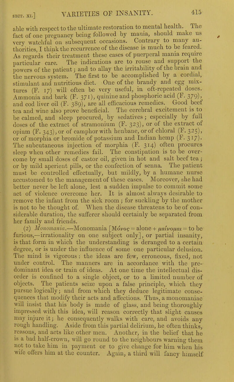 SECT. XI.] VARIETIES OE INSANITY. able with respect to the ultimate restoration to mental health. The fact of one pregnancy being followed by mania, should make us very watchful on subsequent occasions. Contrary to many au- thorities, I think the recurrence of the disease is much to be feared. As regards their treatment these cases of puerperal mania require particular care. The indications are to rouse and suppoit the jiowers of the patient j and to allay the irritability of the brain and the nervous system. The first to be accomplished by a cordial, stimulant and nutritious diet. One of the brandy and egg mix- tures (F. 17) will often be very useful, in oft-repeated doses. Ammonia and bark (F. 371), quinine and phosphoric acid (F. 379), and cod liver oil (F. 389), are all efficacious remedies. Good beef tea and wine also prove beneficial. The cerebral excitement is to be calmed, and sleep procured, by sedatives; especially by full doses of the extract of stramonium (F. 3^3)^ or of the extract of opium (F. 343), or of camphor with henbane, or of chloral (F. 325), or of morphia or bromide of potassium and Indian hemp (F. 31?)- The subcutaneous injection of morphia (F. 314) often procures sleep when other remedies fail. The constipation is to be over- come by small doses of castor oil, given in hot and salt beef tea ; or by mild aperient pills, or the confection of senna. The patient must be controlled effectually, but mildly, by a humane nurse accustomed to the management of these cases. Moreover, she had better never be left alone, lest a sudden impulse to commit some act of violence overcome her. It is almost always desirable to remove the infant from the sick room ; for suckling by the mother is not to be thought of. When the disease threatens to be of con- siderable duration, the sufferer should certainly be separated from her family and friends. (2) Monomania.—Monomania [Mdvog = alone -1- fiaivofiai = to be furious,—irrationality on one subject only], or partial insanity, is that form in which the understanding is deranged to a certain degree, or is under the influence of some one particular delusion. The mind is vigorous; the ideas are few, erroneous, fixed, not under control. The manners are in accordance with the pre- dominant idea or train of ideas. At one time the intellectual dis- order is confined to a single object, or to a limited number of objects. The patients seize upon a false principle, which they pursue logically; and from which they deduce legitimate conse- quences that modify their acts and affections. Thus, a monomaniac will insist that his body is made of glass, and being thoroughly impre&sed with this idea, will reason correctly that slight causes may injure it; he consequently Avalks with care, and avoids any rough handling. Aside from this partial delirium, he often thinks, reasons, and acts like other men. Another, in the belief that he is a bad half-crown, will go round to the neighbours warning them not to take him in payment or to give change for him when his wile oflers him at the counter. Again, a third will fancy himself