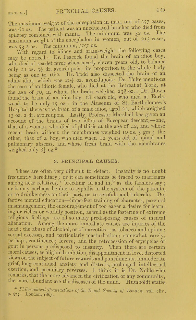 PRINCIPAL CAUSES. 435 The maximum weight of the eneephalon iu rnaUj out of 257 cases, was 62 oz. The patient was an uneducated butcher who died from epilepsy combined with mania. The minimum was 32 02. The maximum weight of the encephalon in women, out of 213 cases, was S3'2 oz. The minimum, 30’/ With regard to' idiocy and brain-weight the following cases may be noticed;—Dr. Peacock found the brain of an idiot boy, who died of scarlet fever when nearly eleven years old, to balance only 21 oz. 3^ dr. avoirdupois; its proportion to the whole body being as one to i6'2. Dr. Todd also dissected the brain of an adult idiot, which was 2oJ oz. avoirdupois : Dr. Tuke mentions the case of an idiotic female, who died at the Retreat at York, at the age of 70, in whom the brain weighed 23! oz. ; Dr. Down found the brain of an idiot boy, 18 years old, who died at Earls- wood, to be only 15 oz. : in the Museum of St. Bartholomew s Hospital there is the brain of a male idiot, aged 22, which weighed 13 oz. 2 dr. avoirdupois. Lastly, Professor Marshall has given an account of the brains of two idtots of European descent,—one, that of a woman, who died of phthisis at the age of 42, and whose recent brain without the membranes weighed 10 oz. 5 grs.; the other, that of a boy, who died when 12 years old of spinal and pulmonary abscess, and whose fresh brain with the membranes weighed only 8^ oz.* 3. PRIH-CIPAL CAUSES. These are often very difficult to detect. Insanity is no doubt frequentlj'^ hereditary; or it can sometimes be traced to marriages among near relatives, “ breeding in and in/^ as the farmers say ; or it may perhaps be due to syphilis in the system of the parents, or to drunkenness on their part, or to scrofula and tubercle. De- fective mental education—imperfect training of character, parental mismanagement, the encouragement of too eager a desire for learn- ing or riches or worldly position, as well as the fostering of extreme religious feelings, are all so many predisposing causes of mental alienation. Among the more immediate causes are injuries of the head; the abuse of alcohol, or of narcotics—as tobacco and opium; sexual excesses, and particularly masturbation; somewhat rarely, perhaps, continence ; fevers; and the retrocession of erysipelas or gout in persons predisposed to insanity. Then there are certain moral causes, as blighted ambition, disappointment in love, distorted views on the subject of future rewards and punishments, immoderate grief, long-continued anxiety and distress, prolonged intellectual exertion, and pecuniary reverses. I think it is Dr. Noble who remarks, that the more advanced the civilization of any community, the more abundant are the diseases of the mind. Humboldt states * Philosophical Transactions of the Royal Society of London, vol. cliv. p. 527. London, 1865.