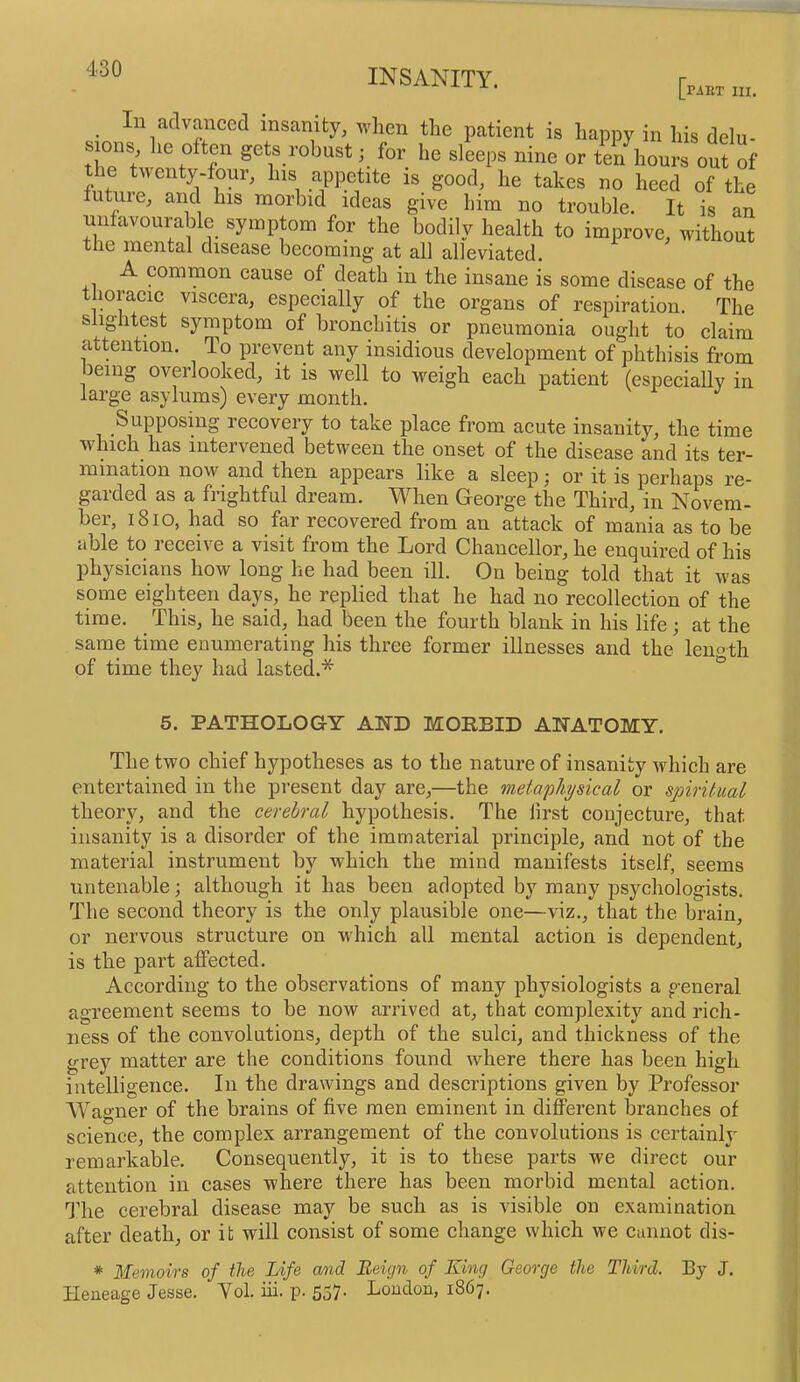 [riitT III. n advanced insanity, when the patient is happy in his delu- sions, he often gets robust; for he sleeps nine or ten hours out of the twenty-four, his appetite is good, he takes no heed of the future, and his morbid ideas give him no trouble. It is an unfavourable symptom for the bodily health to improve, without the mental disease beeoming at all alleviated. A common cause of death in the insane is some disease of the thoracic viscera, especially of the organs of respiration. The slightest symptom of bronchitis or pneumonia ought to claim attention. To prevent any insidious development of phthisis from Jeing overlooked, it is well to weigh eaeh patient (especially in large asylums) every month. Supposing recovery to take place from acute insanity, the time which has intervened between the onset of the disease and its ter- mination now and then appears like a sleep; or it is perhaps re- garded as a frightful dream. When George the Third, in Novem- ber, i8io, had so far recovered from an attack of mania as to be able to receive a visit from the Lord Chancellor, he enquired of his physicians how long he had been ill. On being told that it was some eighteen days, he replied that he had no recollection of the time. This, he said, had been the fourth blank in his life j at the same time enumerating his three former illnesses and the length of time they had lasted.* 5. PATHOLOGY AHD MORBID AHATOMY. The two chief hypotheses as to the nature of insanity which are entertained in the present day are,—the metaphysical or spiritdial theory, and the cerebral hypothesis. The first conjeeture, that insanity is a disorder of the immaterial principle, and not of the material instrument by which the mind manifests itself, seems untenable; although it has been adopted by many psychologists. The second theory is the only plausible one—viz., that the brain, or nervous structure on u'hich all mental action is dependent, is the part affected. According to the observations of many physiologists a general agreement seems to be now arrived at, that complexity and rich- ness of the convolutions, depth of the sulci, and thickness of the grey matter are the conditions found where there has been high intelligence. In the drawings and deseriptions given by Professor W^agner of the brains of five men eminent in diflPerent branehes of science, the complex arrangement of the convolutions is certainly remarkable. Consequently, it is to these parts we direct our attention in cases where there has been morbid mental action. The cerebral disease may be such as is visible on examination after death, or it will consist of some change which we cannot dis- * Memoirs of the Life cund Beign of King George the Third. By J. Heneage Jesse. Yol. iii. p. 557. Loudou, 1867.