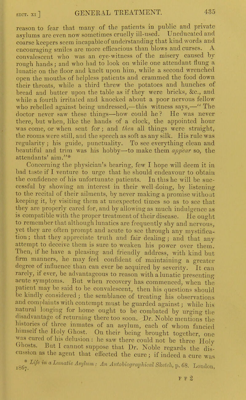 SECT. XI] reason to fear that many of the patients in public and private asylums are even now sometimes cruelly ill-used. Uneducated and coarse keepers seem incapable of understanding that kind words and encouraging smiles are more eflScacious than blows and curses. A convalescent who was an eye-witness of the misery caused by rough hands; and who had to look on while one attendant flung a lunatic on the floor and knelt upon him, while a second wrenched open the mouths of helpless patients and crammed the food down their throats, while a third threw the potatoes and hunches of bread and butter upon the table as if they were bricks, &c., and while a fourth irritated and knocked about a poor nervous fellow who rebelled against being undressed,—this witness says,—“ The doctor never saw these things—how could he ? He was never there, but when, like the hands of a clock, the appointed hour was come, or when sent for; and then all things were straight, the rooms were still, and the speech as soft as any silk. His rule was regularity ; his guide, punctuality. To see everything clean and beautiful and trim was his hobby—to make them appear so, the attendants^ aim.^^* Concerning the physician’s bearing, few I hope will deem it in bad taste if I venture to urge that he should endeavour to obtain the confidence of his unfortunate patients. In this he will be suc- cessful by showing an interest in their well-doing, by listening to the recital of their ailments, by never making a promise without keeping it, by visiting them at unexpected times so as to see that they are properly cared for, and by allowing as much indulgence as is compatible ivith the proper treatment of their disease. He ought to remember that although lunatics are frequently shy and nervous, yet they are often prompt and acute to see through any mystifica- tion ; that they appreciate truth and fair dealing; and that any attempt to deceive them is sure to weaken his power over them. Then, if he have a pleasing and friendly address, with kind but firm manners, he may feel confident of maintaining a greater degree of influence than can ever be acquired by severity. It can rarely, if ever, be advantageous to reason with a lunatic presenting acute symptoms. But when recovery has commenced, when the patient may be said to be convalescent, then his questions should be kindly considered ; the semblance of treating his observations and complaints with contempt must be guarded against; while his natural longing for home ought to be combated by urging tlie disadvantage of returning there too soon. Dr. Noble mentions the histories of three inmates of an asylum, each of whom fancied himself the Holy Ghost. On their being brought together, one was cured ot his delusion: he saw there could not be three Holy (jhosts. But I cannot suppose that Dr. Noble regards the dis- cussion as the agent that eflected the cure; if indeed a cure was 1867 a Lunatic Asyhim: An Autobiographical ShetcJi, p. 68. London, r P 2