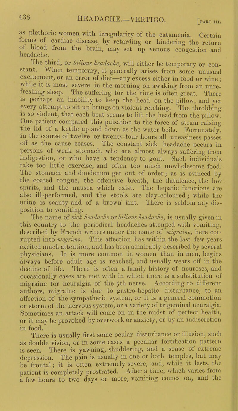 HEADACHE.—VERTIGO. PART m. as plethoric women with irregularity of the catamenia. Certain forms of cardiac disease, by retarding or hindering the return of blood from the brain, may set up venous congestion and headache. The third, or bilious headache, will either be temporary or con- stant. When temporary, it generally arises from some unusual excitement, or an error of diet—any excess either in food or wine; while it is most severe in the morning on awaking from an unre- freshing sleep. The suffering for the time is often great. There is perhaps an inability to keep the head on the pillow, and yet every attempt to sit up brings on violent retching. The throbbing is so violent, that each beat seems to lift the head from the pillow. One patient compared this pulsation to the force of steam raising the lid of a kettle up and down as the water boils. Fortunately, in the course of twelve or twenty-four hours all uneasiness passes off as the cause ceases. The constant sick headache occurs in persons of weak stomach, who are almost always suffering from indigestion, or who have a tendency to gout. Such individuals take too little exercise, and often too much unwholesome food. The stomach and duodenum get out of order; as is evinced by the coated tongue, the offensive breath, the flatulence, the low spirits, and the nausea which exist. The hepatic functions are also ill-performed, and the stools are clay-coloured; while the urine is scanty and of a brown tint. There is seldom any dis- position to vomiting. The name of sick headache or bilious headache, is usually given in this country to the periodical headaches attended with vomiting, described by French writers under the name of migraine, here cor- rupted into megrims. This affection has within the last few years excited much attention, and has been admirably described by several physicians. It is more common in women than in men, begins always before adult age is reached, and usually wears off in the decline of life. There is often a family history of neuroses, and occasionally cases are met with in which there is a substitution of migraine for neuralgia of the 5 th nerve. According to different authors, migraine is due to gastro-hepatic disturbance, to an affection of the sympathetic system, or it is a general commotion or storm of the nervous system, or a variety of trigeminal neuralgia. Sometimes an attack will come on in the midst of perfect health, or it may be provoked by overwork or anxiety, or by an indiscretion in food. There is usually first some ocular disturbance or illusion, such as double vision, or in some cases a peculiar fortification pattern is seen. There is yawning, shuddering, and a sense of extreme depression. The pain is usually in one or both temples, but may be frontal; it is often extremely severe, and, while it lasts, the patient is completely prostrated. After a tiiue, which varies from a few hours to two days or more, vomiting comes on, and the