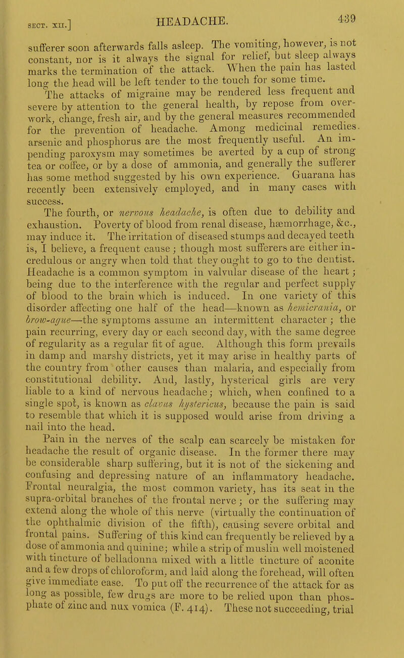 SECT. XII .] sufferer soon afterwards falls asleep. The vomUing, however, is not eonstant, nor is it always the signal for relief, but sleep a ways marks the termination of the attack. ^ hen the pain has lastec long the head will be left tender to the touch for some time. The attacks of migraine may be rendered less frequent and severe by attention to the general health, by repose from over- Avork, change, fresh air, and by the general measures recommended for the prevention of headache. Among medicinal remedies, arsenic and phosphorus are the most frequently useful. An im- pending paroxysm may sometimes be averted by a cup of strong tea or coffee, or by a dose of ammonia, and generally the sufferer has some method suggested by his own experience. Guarana has recently been extensively employed, and in many cases with success. The fourth, or nervous headache, is often due to debility and exhaustion. Poverty of blood from renal disease, haemorrhage, &c., may induce it. The irritation of diseased stumps and decayed teeth is, I believe, a frequent cause; though most sufferers are either in- credulous or angry when told that they ought to go to the dentist. Headache is a common symptom in valvular disease of the heart; being due to the interference with the regular and perfect supply of blood to the brain which is induced. In one variety of this disorder affecting one half of the head—known as hernicrania, or brow-ague—the symptoms assume an intermittent character; the pain recurring, every day or each second day, with the same degree of regularity as a regular tit of ague. Although this form prevails in damp and marshy districts, yet it may arise in healthy parts of the country from other causes than malaria, and especially from constitutional debility. And, lastly, hysterical girls are very liable to a kind of nervous headache; which, when confined to a single spot, is known as clavus hi/sf.ericus, because the pain is said to resemble that which it is supposed would arise from driving a nail into the head. Pain in the nerves of the scalp can scarcely be mistaken for headache the result of organic disease. In the former there may be considerable sharp suffering, but it is not of the sickening and confusing and depressing nature of an infiammatory headache. Frontal neuralgia, the most common variety, has its seat in the supra-orbital branches of the frontal nerve; or the suffering may extend along the whole of this nerve (virtually the continuation of the ophthalmic division of the fifth), causing severe orbital and frontal pains. Suffering of this kind can frequently be relieved by a dose of ammonia and quinine; while a strip of muslin well moistened with tincture ot belladonna mixed with a little tincture of aconite and a tew drops ot chloroform, and laid along the forehead, will often give immediate ease. To put off’ the recurrence of the attack for as long as possible, tew drugs are more to be relied upon than phos- phate ot zinc and nux vomica (P. 414). These not succeeding, trial