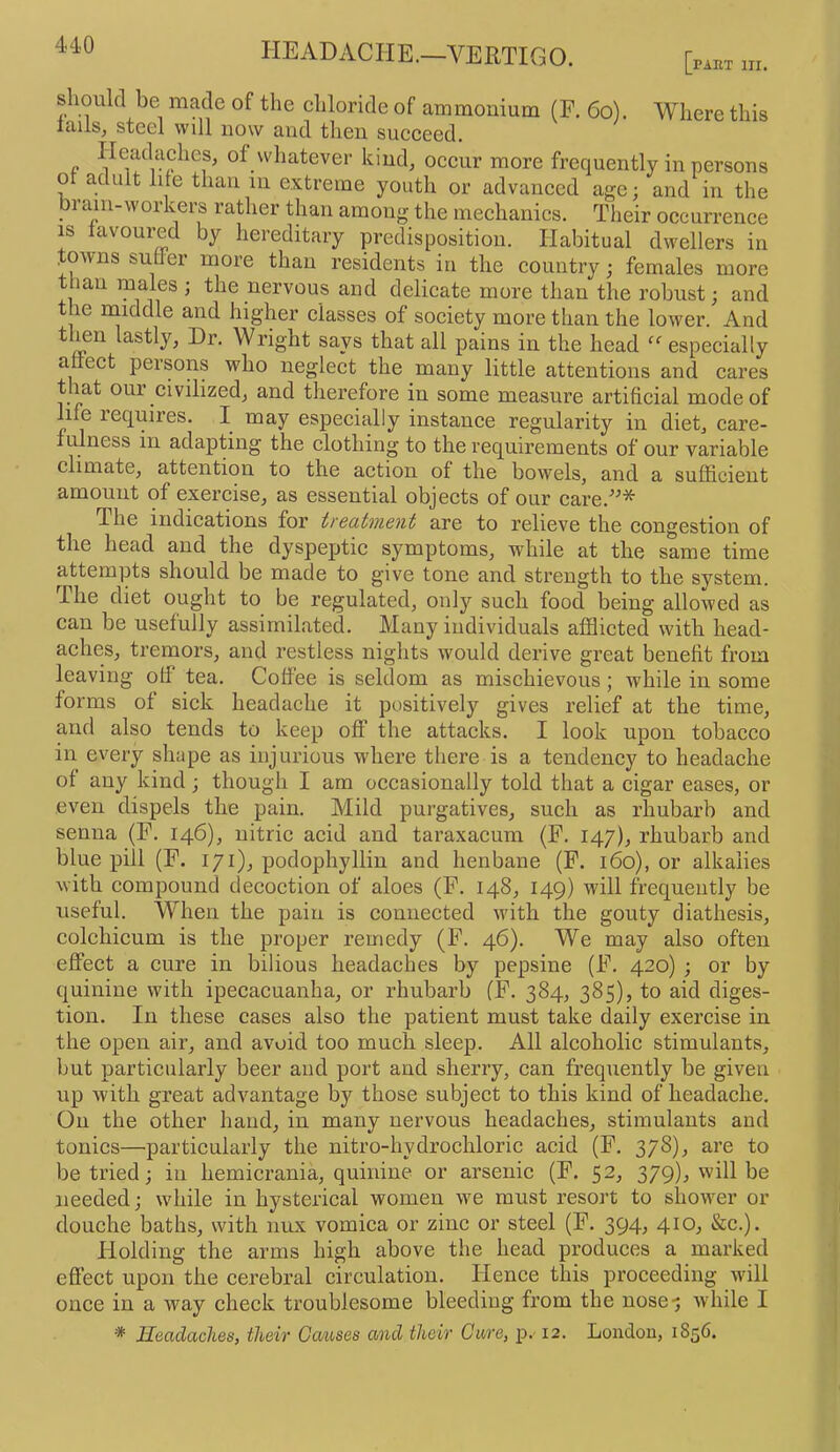 headache.—VERTIGO. [p^ht m. should be made of the chloride of ammonium (E. 66). Where this iciils^ steel will now and tlieii succeed. Headaches, of wliatever kind, occur more frequently in persons or adult lite than in extreme youth or advanced age; and in the bi aiu-workers rather than among the mechanics. Their occurrence IS lavoured by hereditary predisposition. Habitual dwellers in . owns sutler more than residents in the country; females more t lan ipales ; the nervous and delicate more than the robust; and the middle and higher classes of society more than the lower. And t mn lastly, Dr. Wright says that all pains in the head “ especially anect persons who neglect the many little attentions and cares that our civilized, and therefore in some measure artificial mode of nfe requires. I may especially instance regularity in diet, care- fulness in adapting the clothing to the requirements of our variable climate, attention to the action of the bowels, and a sufficient amount of exercise, as essential objects of our care.^^* The indications for treatment are to relieve the congestion of the head and the dyspeptic symptoms, while at the same time attempts should be made to give tone and strength to the system. The diet ought to be regulated, only sucli food being allowed as can be usefully assimilated. Many individuals afflicted with head- aches, tremors, and restless nights wmuld derive great benefit from leaving otf tea. Coffee is seldom as mischievous ; while in some forms of sick headache it positively gives relief at the time, and also tends to keep off the attacks. I look upon tobacco in every shape as injurious where there is a tendency to headache of any kind; though I am occasionally told that a cigar eases, or even dispels the pain. Mild purgatives, such as rhubarb and senna (F. 146), nitric acid and taraxacum (F. 147), rhubarb and blue pill (F. 171), podophyllin and henbane (F. 160), or alkalies with compound decoction of aloes (F. 148, 149) will frequently be useful. When the pain is connected with the gouty diathesis, colchicum is the proper remedy (F. 46). We may also often effect a cure in bilious headaches by pepsine (F. 420) ; or by quinine with ipecacuanha, or rhubarb (F. 384, 385), to aid diges- tion. In these cases also the patient must take daily exercise in the open air, and avoid too much sleep. All alcoholic stimulants, but particularly beer and port and sherry, can frequently be given up with great advantage by those subject to this kind of headache. On the other hand, in many nervous headaches, stimulants and tonics—•particularly the nitro-hydrochloric acid (F. 378).» are to be tried; in hemicrania, quinine or arsenic (F. 52, 379), will be needed; while in hysterical women we must resort to showxr or douche baths, with nux vomica or zinc or steel (F. 394, 410, &c.). Holding the arms high above the head produces a marked effect upon the cerebral circulation. Hence this proceeding will once in a way check troublesome bleeding from the nose-; wdiile I ■* Headaches, their Gaiises and their Care, p. 12. Londou, 1856.