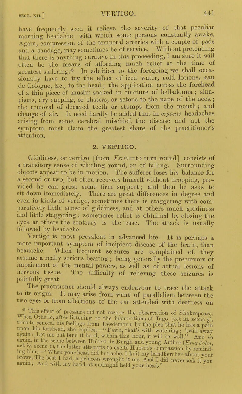 SECT. XII. have frequently seen it relieve the severity of that peculiar morning’ headache, with which some persons constantly awake. Again, compression of the temporal arteries with a couple of pads and a bandage, may sometimes be of service. Vithout pretending that there is anything curative in this proceeding, I am sure it will often be the means of aflording much relief at the time of greatest sulferiug.* In addition to the foregoing we shall occa- sionally have to try the effect of iced water, cold lotions, eau de Cologne, &c., to the head; the application across the forehead of a thin piece of muslin soaked in tincture of belladonna; sina- pisms, dry cupping, or blisters, or setons to the nape of the neck; the removal of decayed teeth or stumps from the mouth; and change of air. It need hardly be added that in organic headaches arising from some cerebral mischief, the disease and not the symptom must claim the greatest share of the practitioner's attention. 2. VERTIGO. Giddiness, or vertigo [from Verto = to turn round] consists of a transitory sense of whirling round, or of falling. Surrounding objects appear to be in motion. The sufferer loses his balance for a second or two, but often recovers himself without dropping, pro- vided he can grasp some firm support; and then he asks to sit down immediately. There are great differences in degree and even in kinds of vertigo, sometimes there is staggering with com- paratively little sense of giddiness, and at others much giddiness and little staggering; sometimes relief is obtained by closing the eyes, at others the contrary is the case. The attack is usually followed by headache. Vertigo is most prevalent in advanced life. It is perhaps a more important symptom of incipient disease of the brain, than headache. When frequent seizures are complained of, they assume a really serious bearing; being generally the precursors of impairment of the mental powers, as well as of actual lesions of nervous tissue. The difficulty of relieving these seizures is painfully great. The practitioner should always endeavour to trace the attack to its origin. It may arise from want of parallelism between the two eyes or from affections of the ear attended with deafness on ^^1® effect of pressure did not escape the observation of Shakespeare. When Othello, after listening to the insinuations of lago (act iii. scene q) tries to conceal his feelings from Desdemona by the plea that he has a pain upon ms forehead, she replies,—“ Jfaith, that’s with watching; ’twill away again: Let me but bind it hard, within this hour, it will be well.” And so again, in the scene between ilubert de Burgh and young Arthur [Kinq John, act w. scene I) the latter attempts to excite Hubert’s compassion by remind- ing him,— When your head did but ache, I knit my handkercher about your brows, ihe best I had, a princess wrought it me. And I did never ask it you again; And with my hand at midnight held your head.” ^