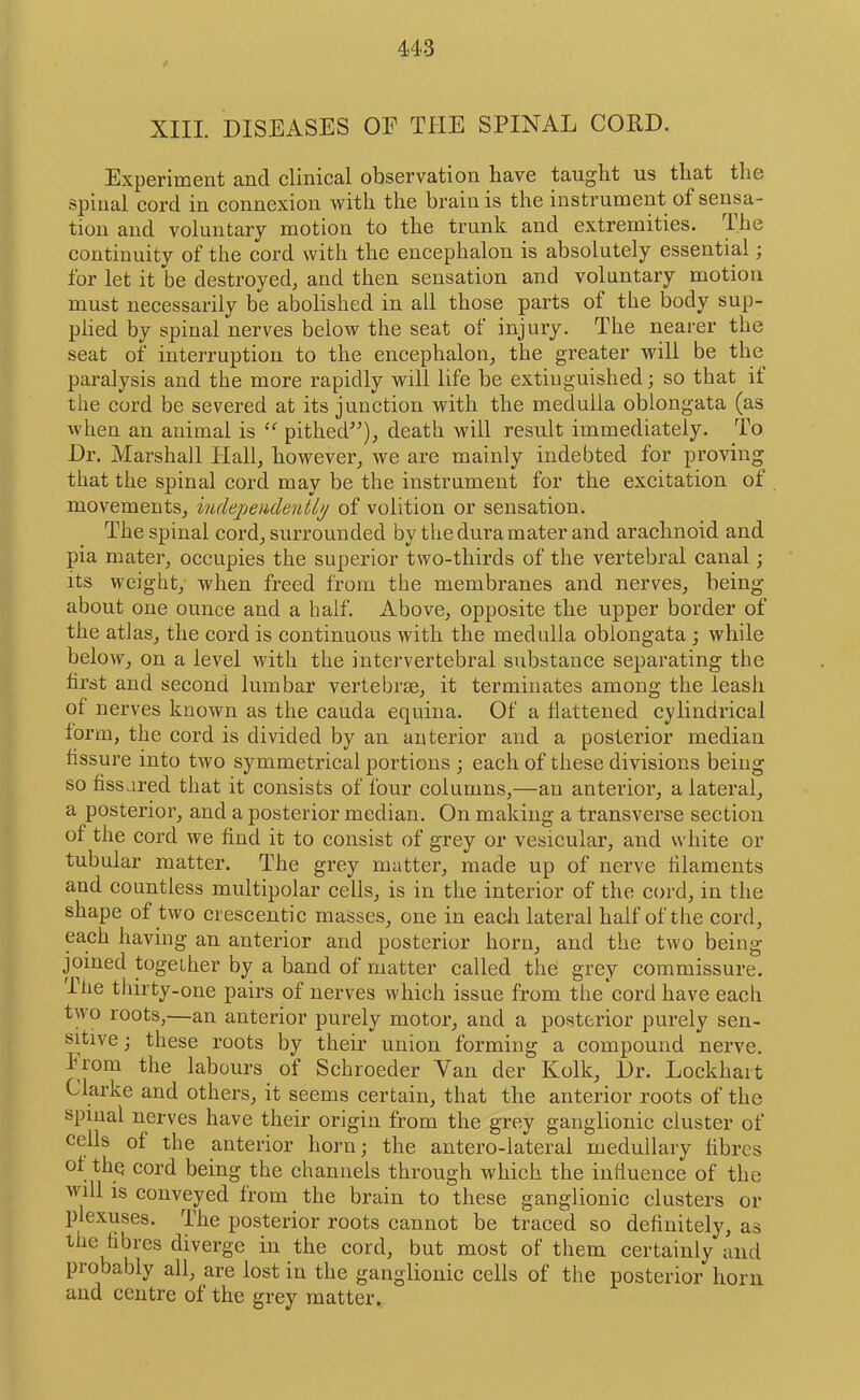 XIII. DISEASES OF THE SPINAL CORD. Experiment and clinical observation have taught us that the spinal cord in connexion with the brain is the instrument of sensa- tion and voluntary motion to the trunk and extremities. The continuity of the cord with the encephalon is absolutely essential; for let it be destroyed^ and then sensation and voluntary motion must necessarily be abolished in all those parts of the body sup- plied by spinal nerves below the seat of injury. The nearer the seat of interruption to the encephalon^ the greater will be the paralysis and the more rapidly will life be extinguished; so that it the cord be severed at its junction with the medulla oblongata (as when an animal is pithed^^)_, death will result immediately. To Dr. Marshall Flallj however^ we are mainly indebted for proving that the spinal cord may be the instrument for the excitation of movements, indejjendentl^ of volition or sensation. The spinal cord, surrounded by the dura mater and arachnoid and pia mater, occupies the superior two-thirds of the vertebral canal; its weight, when freed from the membranes and nerves, being about one ounce and a half. Above, opposite the upper border of the atlas, the cord is continuous with the medulla oblongata ; while below, on a level with the intervertebral substance separating the first and second lumbar vertebrae, it terminates among the leash of nerves known as the cauda equina. Of a flattened cylindrical form, the cord is divided by an anterior and a posterior median fissure into two symmetrical portions ; each of these divisions being so fissured that it consists of four columns,—an anterior, a lateral, a posterior, and a posterior median. On making a transverse section of the cord we find it to consist of grey or vesicular, and white or tubular matter. The grey matter, made up of nerve filaments and countless multipolar cells, is in the interior of the cord, in the shape of two crescentic masses, one in each lateral half of the cord, each having an anterior and posterior horn, and the two being- joined together by a band of matter called the grey commissure. I he thirty-one pairs of nerves which issue from the cord have each two roots,—an anterior purely motor, and a posterior purely sen- sitive ; these roots by their union forming a compound nerve. Irom the labours of Schroeder Van der Kolk, Dr. Lockhart Clarke and others, it seems certain, that the anterior roots of the spinal nerves have their origin from the grey ganglionic cluster of cells of the anterior horn; the antero-lateral medullary fibres of the cord being the channels through which the influence of the will is conveyed from the brain to these ganglionic clusters or plexuses. The posterior roots cannot be traced so definitely, as the fibres diverge in the cord, but most of them certainly and probably all, are lost in the ganglionic cells of the posterior horn and centre of the grey matter.