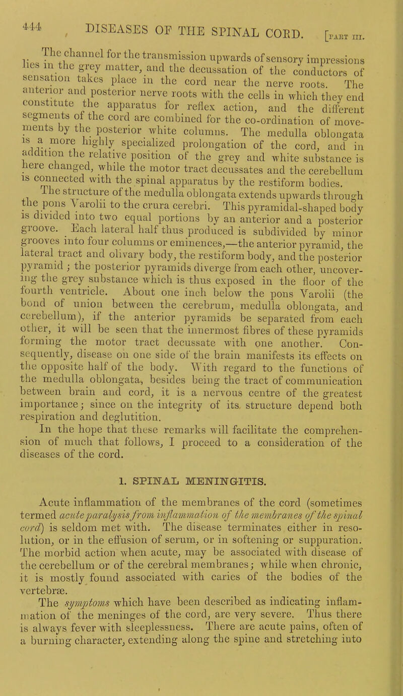 [I'AHT III. lips Tn thi ^ ^ upwards of sensory impressions es in the giey matter, and the deeussation of the conductors of sensation takes place in the cord near the nerve roots. The anterior and posterior nerve roots with the cells in which they end constitute the apparatus for reflex action, and the different seginents of the cord are combined for the co-ordination of move- ments by the posterior white columns. The medulla oblongata is a more highly specialized prolongation of the cord, and in addition the relative position of the grey and white substance is liere changed, while the motor tract decussates and the cerebellum IS cranected with the spinal apparatus by the restiform bodies. ihe structure of the medulla oblongata extends upwards through tlie pons Varohi to the crura cerebri. This pyramidal-shaped body IS divided into two equal portions by an anterior and a posterior groove. Each lateral half thus produced is subdivided by minor grooves into four columns or eminences,—the anterior pyramid, the lateral tract and olivary body, the restiform body, and the posterior pyiamid j the posterior pyramids diverge from each other, uncover- ing the grey substance wLich is thus exposed in the floor of the fourth ventricle. About one inch below the pons Varolii (the bond of union between the cerebrum, medulla oblongata, and cerebellum), if the anterior pyramids be separated from each other, it will be seen that the innermost fibres of these pyramids forming the motor tract decussate with one another. Con- sequently, disease on one side of the brain manifests its effects on the opposite half of the body. With regard to the functions of the medulla oblongata^ besides being the tract of communication between brain and cord, it is a nervous centre of the greatest importance; since on the integrity of its, structure depend both respiration and deglutition. In the hope that these remarks will facilitate the comprehen- sion of much that follows, I proceed to a consideration of the diseases of the cord. 1. SPIIfAL MENINGITIS. Acute inflammation of the membranes of the cord (sometimes termed acute paralysisfrom injiavmaiion of the m.emhranes of the spinal cord) is seldom met with. The disease terminates either in reso- lution, or in the effusion of serum, or in softening or suppuration. The morbid action when acute, may be associated with disease of the cerebellum or of the cerebral membranes; while when chronic, it is mostly found associated with caries of the bodies of the vertebrae. The symptoms which have been described as indicating inflam- mation of the meninges of the cord, are very severe. Thus there is always fever with sleeplessness. There are acute pains, often of a burning character, extending along the spine and stretching iuto