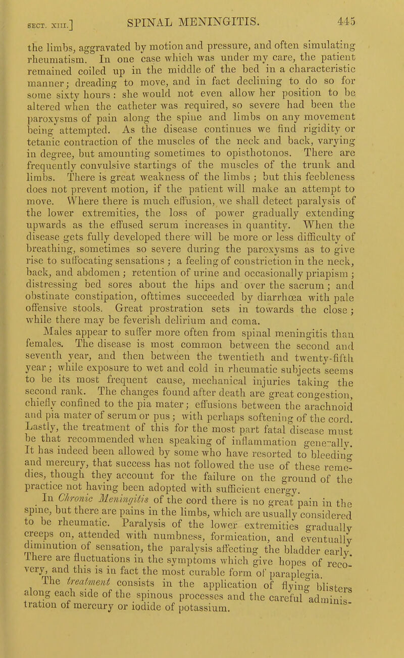 the limbs, aggravated by motion and pressure, and often simulating I’lieumatism. In one case which was under my care, the patient remained coiled up in the middle ot the bed in a characteristic manner; dreading to move, and in fact declining to do so for some sixty hours : she would not even allow her position to be altered when the catheter was required, so severe had been the paroxysms of pain along the spine and limbs on any movement being attemjoted. As the disease continues we find rigidity or tetanic contraction of the muscles of the neck and back, varying in degree, but amounting sometimes to opisthotonos. Thei’e are frequently convulsive startings of the muscles of the trunk and limbs. There is great weakness of the limbs ; but this feebleness does not prevent motion, if the patient will make an attempt to move. Where there is much eflusion, \ve shall detect paralysis of the lower extremities, the loss of power gradually extending upwards as the effused serum increases in quantity. When the disease gets fully developed there will be more or less difficulty of breathing, sometimes so severe during the paroxysms as to give rise to sulfoeating sensations ; a feeling of constriction in the neck, back, and abdomen; retention of urine and occasionally priapism ; distressing bed sores about the hips and over the sacrum ; and obstinate constipation, ofttimes succeeded by diarrhoea with pale offensive stools. Great prosti’ation sets in towards the close ; while there may be feverish delirium and coma. Males appear to suffer more often from spinal meningitis than females. The disease is most eomraon between the second and seventh year, and then between the twentieth and twenty-fifth year; while exposure to wet and cold in 7’hcumatic subjects seems to be its most frequent cause, mechanical injuries takino- the second rank. The changes found after death are great conge'stion, chiefly confined to the pia mater; effusions between the araehnoid and pia mater of serum or pus; with perhaps softening of the eord. Lastly, the treatment of this for the most part fatal disease must be that reeommended when speaking of inflammation geneallv. It has indeed been allowed by some who have resorted to bleediuo^ and mereury, that success has not followed the use of these reme'^ dies, though they account for the failure on the ground of the practice not having been adopted with sufficient energy. _ In Chronic Meningitis of the cord there is no great pain in the spine, but there are pains in the limbs, which are usually considered to be rheumatic. Paralysis of the lower extremities gradually creeps on, attended with numbness, formieation, and eventuaHv diminution of sensation, the paralysis affecting the bladder early, there are fluctuations in the symptoms which give hopes of reco- very, and this is in fact the most eurable form of parapleo-ia. The treatment consists in the application of flyin^ blisf-Pro along each side of the spinous processes and the careful'^adminis- tration of mercury or iodide of potassium.