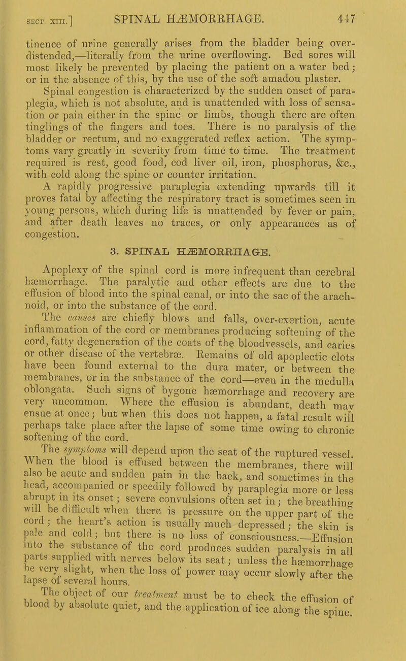 tinence of urine generally arises from the bladder being over- distended,—literally from the urine overflowing. Bed sores will most likely be prevented by plaeing the patient on a water bed; or in the absence of this, by the use of the soft amadou plaster. Spinal congestion is characterized by the sudden onset of para- plegia, which is not absolute, and is unattended with loss of sensa- tion or pain either in the spine or limbs, though there are often tinglings of the fingers and toes. There is no paralysis of the bladder or rectum, and no exaggerated reflex action. The symp- toms vary greatly in severity from time to time. The treatment required is rest, good food, cod liver oil, iron, phosphorus, &c., with cold along the spine or counter irritation. A rapidly progressive paraplegia extending upwards till it proves fatal by aflecting the respiratory tract is sometimes seen in young persons, which during life is unattended by fever or pain, and after death leaves no traces, or only appearances as of congestion. 3. SPINAL HEMORRHAGE. Apoplexy of the spinal cord is more infrequent than cerebral haemorrhage. The paralytic and other effects are due to the effusion of blood into the spinal canal, or into the sac of the arach- noid, or into the substance of the cord. The causes are chiefly blows and falls, over-exertion, acute inflammation of the cord or membranes producing softening of the cord, fatty degeneration of the coats of the bloodvessels, and caries or other disease of the vertebrae. Remains of old apoplectic clots have been found external to the dura mater, or between the membranes, or in the substance of the cord—even in the medulla oblongata. Such signs of bygone haemorrhage and recovery are very uncommon. Where the efifusiou is abundant, death may ensue at once; but when this does not happen, a fatal result will pel haps take place after the lapse of some time owing to chronic softening of the cord. ^ The syw.j)toms will depend upon the seat of the ruptured vessel. When the blood is effused between the membranes, there will also be acute and sudden pain in the back, and sometimes in the head, accompanied or speedily followed by paraplegia more or less abrupt in Its onset; severe convulsions often set in; the breathino- will be difficult when there is pressure on the upper part of the cord ; the heart s action is usually much depressed; the skin is pa.e and cold; but there is no loss of consciousness.—Effusion into the substance of the cord produces sudden paralysis in all parts supplied with nerves below its seat; unless the hgemorrhao-e be rery slight, when the loss of power may occur slowly after the lapse of several hours. ^ The object of our treatment must be to check the effusion of blood by absolute quiet, and the application of ice along the spine.
