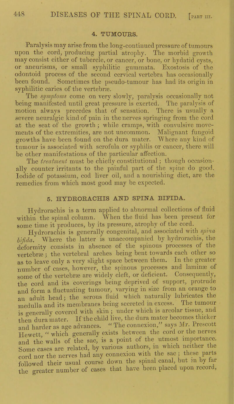 4. TUMOURS. Paralysis may arise from the long-continued pressure of tumours upon the cord, producing partial atrophy. The morbid growth may consist either of tubercle, or cancer, or bone, or hydatid cysts, or aneurisms, or small syphilitic guramata. Exostosis of the odontoid process of the second cervical vertebra has occasionally been found. Sometimes the pseudo-tumour has had its origin in syphilitic caries of the vertebrae. The symptoms come on very slowly, paralysis occasionally not being manifested iintil great pressure is exerted. The paralysis of motion always precedes that of sensation. There is usually a severe neuralgic kind of pain in the nerves springing from the cord at the seat of the growth ; while cramps, with convulsive move- ments of the extremities, are not uncommon. Malignant fungoid growths have been found on the dura mater. Where any kind of tumour is associated with scrofula or syphilis or cancer, there will be other manifestations of the particular affection. The treatment must be chiefly constitutional; though occasion- ally counter irritants to the painful part of the spine do good. Iodide of potassium, cod liver oil, and a nourishing diet, are the remedies from which most good may be expected. 5. HYDRORACHIS AND SPINA BIFIDA. Hydrorachis is a term applied to abnormal collections of fluid within the spinal column. When the fluid has been present for some time it produces, by its pressure, atrophy of the cord. Hydrorachis is generally congenital, and associated with spina bifida. Where the latter is unaccompanied by hydrorachis, the deformity consists in absence of the spinous processes of the vertebrge’; the vertebral arches being bent towards each other so as to leave only a very slight space between them. In the greater number of cases, however, the s[)inous processes and laminae of some of the vertebrae are widely cleft, or deficient. Consequently, the cord and its coverings being deprived of support, protrude and form a fluctuating tumour, varying in size from an orange to an adult head; the serous fluid which naturally lubricates the medulla and its membranes being secreted in excess. The tumour is o-enerally covered with skin ; under which is areolar tissue, and then dura mater. If the child live, the dura mater becomes thicker and harder as age advances. The connexion/^ says Mr. Prescott Hewett which generally exists between the cord or the nerves and the walls of the sac, is a point of the utmost importance. Some cases are related, by various authors, in which neither the cord nor the nerves had any connexion with the sac ; these parts followed their usual course down the spinal canal, but m by far the greater number of cases that have been placed upon record,