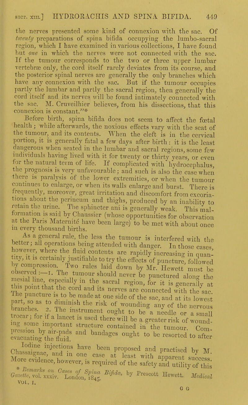 the nerves presented some kind of connexion with the sac. Of twenfij preparations of spina bifida occupying the lumbo-sacral region, which I have examined in various collections, I have found but one in which the nerves were not connected with the sac. If the tumour corresponds to the two or three upper lumbar vertebra only, the cord itself rarely deviates from its course, and the posterior spinal nerves are generally the only branches which have any connexion with the sac. But if the tumour occupies partly the lumbar and partly the sacral region, then generally the cord itself and its nerves will be found intimately connected with the sac. M. Cruveilhier believes, from his dissections, that this connexion is constant.'’^* Before birth, spina bifida does not seem to affect the foetal health; while afterwards, the noxious effects vary with the seat of the tumour, and its contents. When the cleft is in the cervical portion, it is generally fatal a few days after birth : it is the least dangerous when seated in the lumbar and sacral regions, some few individuals having lived with it for twenty or thirty years, or even for the natural term of life. If complicated with hydrocephalus, the prognosis is very unfavourable; and such is also the case when there is paralysis of the lower extremities, or when the tumour continues to enlarge, or when its walls enlarge and burst. There is frequently, moreover, great irritation and discomfort from excoria- tions about the perineum and thighs, produced by an inability to retain the urine. The sphincter ani is generally weak. This mal- formation is said by Chaussier (whose opportunities for observation at the Pans Matermte have been large) to be met with about once in every thousand births. As a general rule, the less the tumour is interfered with the better; all operations being attended with danger. In those case, however, where the fluid contents are rapidly increasino- in quan- tity, It IS certainly justifiable to try the effects of punctur?, followed oUr3-''T”Th^7 rules laid down by Mr. Hewett must be obseived .—i. The tumour should never be punctured alono- the mesial hne especially in the sacral region, for it is generafly at this point that the cord and its nerves are connected with the^sac. e puncture is to be made at one side of the sac, and at its lowest t.ooa., foHf a ng some imimrtant structure contained in the tumour Com “nd practised by M Uiassaignac, and m one case at least with apparent siiccp.,' More evidence, however, is required of the safety and utility of this Jewett. VOL. I. ’ G G