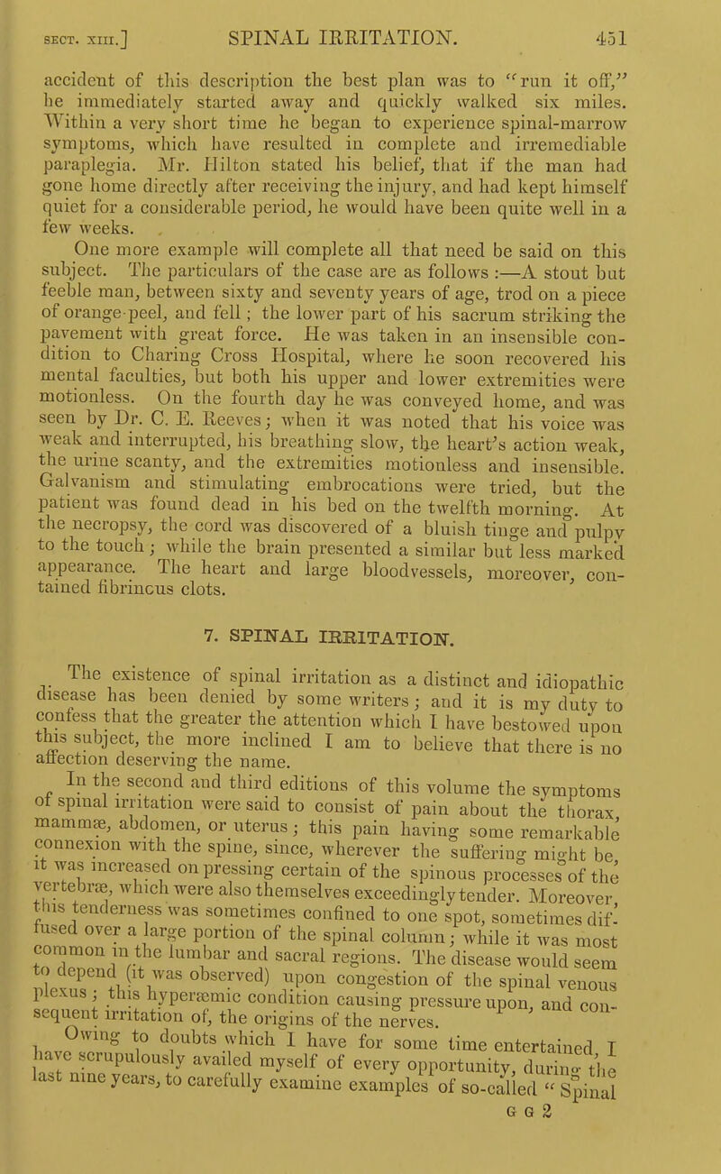 accident of tliis descrif)tion the best plan was to ^A’un it ofiF/^ he immediately started away and quickly walked six miles. Within a very short time he began to experience spinal-marrow symptoms^ which have resulted in complete and irremediable paraplegia. Mr. Hilton stated his belief, that if the man had gone home directly after receiving the injury, and had kept himself quiet for a considerable period, he would have been quite well in a few weeks. One more example will complete all that need be said on this subject. The particulars of the case are as follows :—A stout but feeble man, between sixty and seventy years of age, trod on a piece of orange-peel, aud fell; the lower part of his sacrum striking the pavement with great force. He was taken in an insensible con- dition to Charing Cross Hospital, where lie soon recovered his mental faculties, but both his upper and lower extremities were motionless. On the fourth day he was conveyed home, and was seen by Dr. C. E. Heeves; when it was noted that his voice was weak and interrupted, his breathing slow, the hearCs action weak, the urine scanty, and the extremities motionless and insensible. Galvanism and stimulating embrocations were tried, but the patient was found dead in his bed on the twelfth mornino-. At the necropsy, the cord was discovered of a bluish tinge ancf pulpy to the touch; while the brain presented a similar but less marked appearance. The heart and large bloodvessels, moreover’ con- tained fibrinous clots. ^ 7. SPIITAL IimiTATIO]Sr. The exrstence of spinal irritation as a distinct and idiopathic drsease has been denied by some writers; and it is my duty to confess that the greater the attention which I have bestowed upon thrs subject, the more inclined I am to believe that there is rro atrectron deserving the name. In the second and third editions of this volume the symptoms ot spinal irritation were said to consist of pain about the thorax marnm^, abdomen, or uterus; this pain having some remarkable connexion with the spine, since, wherever the sufllering might be It was increased on pressing certain of the spinous processes of the vei tebrae which were also themselves exceedingly tender. Moreover ^iis tenderness was sometimes confined to one spot, sometimes dif’ fused over a larp portion of the spinal column; while it was most common in the lumbar and sacral regions. The disease would seem nloKn^.''?! ^ observed) upon congestion of the spinal venous P - j hyperfcmic condition causing pressure upon, and con- sequent irritation of, the origins of the nerves. wing to doubts which I have for some time entertained I have scrupulously availed myself of every opportunity, durim.- the ast nine years, to carefully examine examples of so-called Spinal G G 2