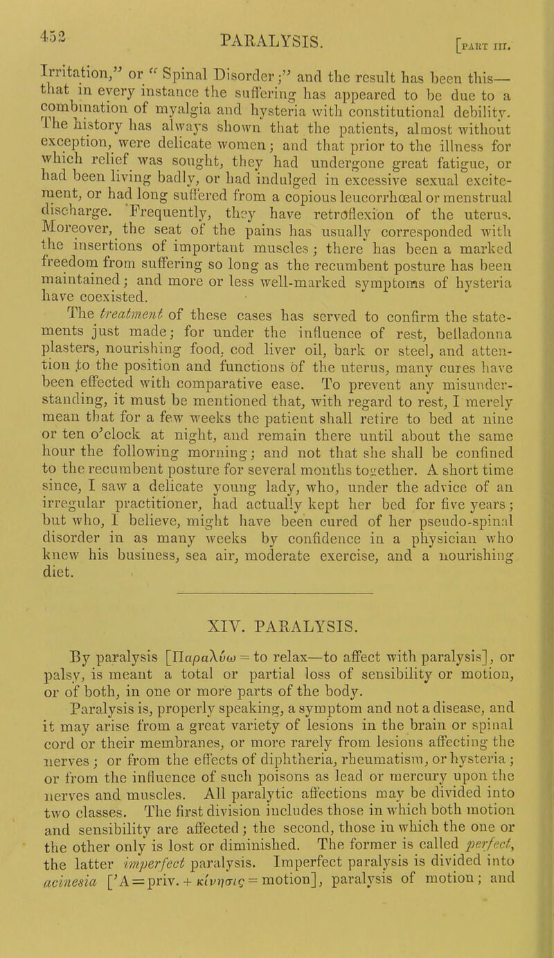 453 PAKT III. Irritation,” or Spinal Disorder;” and the result has been this— tliat in every instance the siiflering has appeared to be due to a combination of myalgia and hysteria with constitutional debility. I he history has ahyays shown tliat the patients, almost without exception, were delicate women; and that prior to the illness for which relief^ was sought, they had undergone great fatigue, or had been living badly, or had indulged in excessive sexual excite- ruent, or had long suffered from a copious leucorrhceal or menstrual discharge. Frequently, they have retroflexion of the uterus. Moreover, the seat of the pains has usually corresponded with the insertions of important muscles; there has been a marked freedorn from suffering so long as the recumbent posture has been maintained; and more or less well-marked symptoms of hysteria have coexisted. The treatment of these cases has served to confirm the state- ments just made; for under the influence of rest, belladonna plasters, nourishing food, cod liver oil, bark or steel, and atten- tion ,to the position and functions of the uterus, many cures have been effected with comparative ease. To prevent any misunder- standing, it must be mentioned that, with regard to rest, I merely mean that for a few weeks the patient shall retire to bed at nine or ten o^clock at night, and remain there until about the same hour the following morning; and not that she shall be confined to the recumbent posture for several mouths together. A short time since, I saw a delicate young lady, who, under the advice of an irregular practitioner, had actually kept her bed for five years; but who, I believe, miglit have been cured of her pseudo-spinal disorder in as many weeks by confidence in a physician who knew his business, sea air, moderate exercise, and a nourishing diet. XIY. PARALYSIS. By paralysis [IlapaXaw = to relax—to affect with paralysis], or palsy, is meant a total or partial loss of sensibility or motion, or of both, in one or more parts of the body. Paralysis is, properly speaking, a symptom and not a disease, and it may arise from a great vainety of lesions in the brain or spinal cord or their membranes, or more rarely from lesions affecting the nerves ; or from the effects of diphtheria, rheumatism, or hysteria; or from the influence of such poisons as lead or mercury upon the nerves and muscles. All paralytic affections may be divided into two classes. The first division includes those in which both motion and sensibility are affected; the second, those in which the one or the other only is lost or diminished. The former is called perfect, the latter imperfect paralysis. Imperfect paralysis is divided into acinesia [^A = priv.-t-= motion], paralysis of motion; and