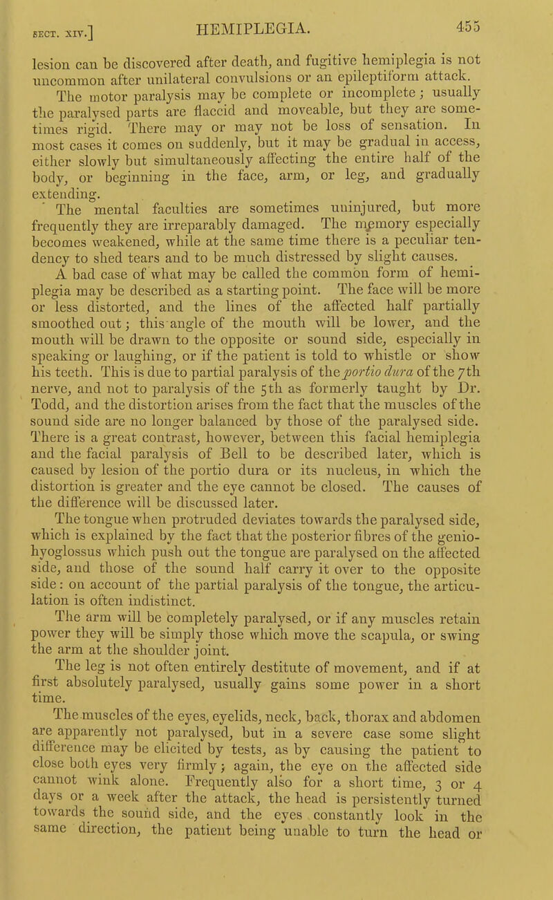 lesion can be discovered after death, and fugitive hemiplegia is not uncommon after unilateral convulsions or an epileptiform attack. The motor paralysis may be complete or incomplete; usually the paralysed parts are flaccid and moveable, but they are some- times rm’id. There may or may not be loss of sensation. In most cases it comes on suddenly, but it may be gradual in access, either slowly but simultaneously aflecting the entire half of the body, or beginning in the face, arm, or leg, and gradually extending. The mental faculties are sometimes uninjured, but rnore frequently they are irreparably damaged. The memory especially becomes weakened, while at the same time there is a peculiar ten- dency to shed tears and to be much distressed by slight causes. A bad case of what may be called the common form of hemi- plegia may be described as a starting point. The face will be more or less distorted, and the lines of the affected half partially smoothed out j this angle of the mouth will be lower, and the mouth will be drawn to the opposite or sound side, especially in speaking or laughing, or if the patient is told to whistle or show his teeth. This is due to partial paralysis of theyjor^io dura of the yth nerve, and not to paralysis of the 5th as formerly taught by Dr. Todd, and the distortion arises from the fact that the muscles of the sound side are no longer balanced by those of the paralysed side. There is a great contrast, however, between this facial hemiplegia and the facial paralysis of Bell to be described later, which is caused by lesion of the portio dura or its nucleus, in which the distortion is greater and the eye cannot be closed. The causes of the difference will be discussed later. The tongue when protruded deviates towards the paralysed side, which is explained by the fact that the posterior fibres of the genio- hyoglossus which push out the tongue are paralysed on the affected side, and those of the sonnd half carry it over to the opposite side: on account of the partial paralysis of the tongue, the articu- lation is often indistinct. The arm will be completely paralysed, or if any muscles retain power they will be simply those which move the scapula, or swing the arm at the shonlder joint. The leg is not often entirely destitute of movement, and if at first absolutely paralysed, usually gains some power in a short time. Themuscles of the eyes, eyelids, neck, back, thorax and abdomen are apparently not paralysed, but in a severe case some slight difference may be elicited by tests, as by causing the patient to close both eyes very firmly j again, the eye on the aftected side cannot wink alone. Frequently also for a short time, 3 or 4 days or a week after the attack, the head is persistently turned towards the sound side, and the eyes constantly look in the same direction, the patient being unable to turn the head or