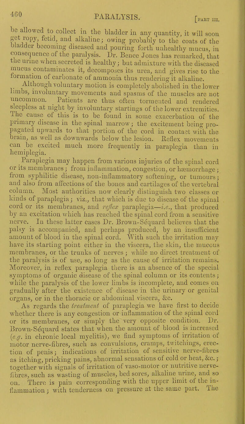 4G0 [pAItT HI. be allowed to collect in the bladder in any quantity, it will soon get ropy fetid, and alkaline; owing probably to the coats of the bladder becoming diseased and pouring foi-th unhealthy mucus, in consequence of the paralysis. Dr. Bence Jones has remarked, that tlie urine when secreted is healthy; but admi.Yture with the diseased mucus contaminates it, decomposes its urea, and gives rise to the foimatiou of carbonate of ammonia thus rendering it alkaline. Although voluntary motion is completely abolished in the lower limbs, involuntary movements and spasms of the muscles are not uncommon. ^ Patients are thus often tormented and rendered sleepless at night by involuntary startings of the lovver extremities. I he cause of this is to be found in some exacerbation of the piimary disease in the spinal marrow; the excitement being pro- ]3agated upwards to that portion of the cord in contact with the biain, as well as downwards below the lesion. Reflex movements can be excited much more frequently in paraplegia than in hemiplegia. Paraplegia may happen from various injuries of the spinal cord or its membranes; from inflammation, congestion, or luemorrhage; from syphilitic disease, nou-inflammatory softening, or tumours; and also from afrections of the bones and cartilages of the vertebral column. Most authorities now clearly distinguish two classes or kinds of paraplegia; viz., that which is due to disease of the spinal cord or its membranes, and rejlex paraplegia—i.e., that produced by an excitation which has reached the spinal cord from a sensitive nerve. In these latter cases Dr. Brown-Sequard believes that the palsy is accompanied, and perhaps produced, by an insufficient amount of blood in the spinal cord. With such the irritation may have its starting point either in the viscera, the skin, the mucous membranes, or the trunks of nerves ; while no direct treatment of the paralysis is of use, so long as the cause of irritation remains. AToreover, in reflex paraplegia there is an absence of the special symptoms of organic disease of the spinal column or its contents; while the paralysis of the lower limbs is incomplete, and comes on gradually after the existence of disease in the urinary or genital organs, or in the thoracic or abdominal viscera, &c. As regards the treatment of paraplegia wm have first to decide whether there is any congestion or inflammation of the spinal cord or its membranes, or simply the very opposite condition. Dr. Brown-Sdquard states that when the amount of blood is inci’eased {e.g. in chronic local myelitis), we find symptoms of irritation of motor nerve-fibres, such as convulsions, cramps, twitchings, erec- tion of penis; indications of irritation of sensitive nerve-fibres as itching, pricking pains, abnormal sensations of cold or heat, &c.; together with signals of irritation of vaso-motor or nutritive nerve- fibi’es, such as wasting of muscles, bed sores, alkaline urine, and so on. There is pain corresponding with the upper limit of the in- flammation ; with tenderness on pressure at the same part. The