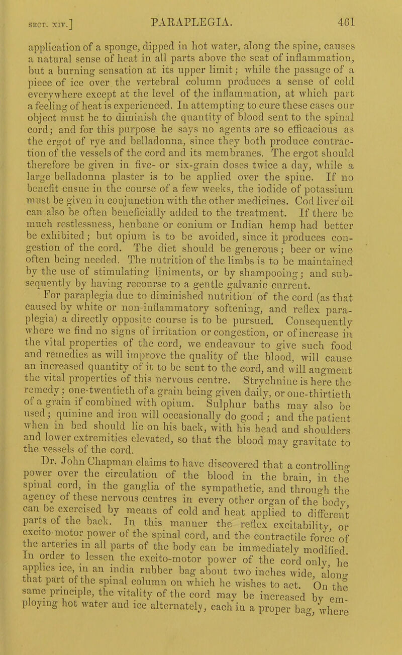 application of a sponge, clipped in hot water, along the spine, eauses a natural sense of heat in all parts above the seat of inflammation, but a burning sensation at its upper limit; while the passage of a piece of ice over the vertebral column produces a sense of cold everywhere except at the level of the inflammation, at which part a feeling of heat is experienced. In attempting to cure these cases our object must be to diminish the quantity of blood sent to the spinal cordj and for this purpose he says no agents are so efliicacious as the ergot of rye and belladonna, since they both produce contrac- tion of the vessels of the cord and its membranes. The ergot should therefore be given in five- or six-grain doses twice a day, while a large belladonna plaster is to be applied over the spine. If no benefit ensue in the course of a few weeks, the iodide of potassium must be given in conjunction with the other medicines. Cod liver oil can also be often beneficially added to the treatment. If there be much restlessness, henbane or conium or Indian hemp had better be exhibited; but opium is to be avoided, since it produces con- gestion of the cord. The diet should be genei’ous; beer or wine often being needed. The nutrition of the limbs is to be maintained by the use of stimulating liniments, or by shampooing; and sub- sequently by having recourse to a gentle galvanic current. Eor paraplegia due to diminished nutrition of the cord (as that caused by white or non-inflammatory softening, and reflex para- plegia) a directly opposite course is to be pursued. Consequently where we find no signs of irritation or congestion, or of increase in the vital properties of the cord, we endeavour to give such food and remedies as will improve the quality of the blood, will cause au increased quantity of it to be sent to*the cord, and will augment the vital properties^ of this nervous centre. Strychnine is here the remedy; one-twentieth of a grain being given daily, or one-thirtieth ol a grain if combined with opium. Sulphur baths may also be used; quinine and iron will occasionally do good ; and the patient when in bed should lie on his back, with his head and shoulders and lower extremities elevated, so that the blood may gravitate to the vessels of the cord. Dr. John Chapman claims to have discovered that a controllino- power over the circulation of the blood in the brain, in the spinal cord, in the ganglia of the sympathetic, and throuo-h the agency of these nervous centres in every other organ of the'^bodv can be exercised by means of cold and heat applied to different parts of the back. In this manner the reflex excitability or excito-motor power of the spinal cord, and the contractile force of the arteries in all parts of the body can be immediately modified, in order to lessen the excito-motor power of the cord only he applies ice m an india rubber bag about two inches wide, aloinr that part of the spinal column on which he wishes to act On tho same principle, the vitality of the cord may be increased by em ploying hot water and ice alternately, each in a proper bag, where