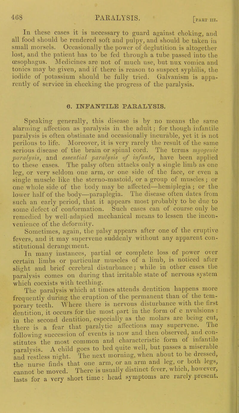 PAKT III. lu these eases it is necessary to guard against choking, and all food should be rendered soft and pulpy, and should be taken in small morsels. Occasionally the power of deglutition is altogether lost, and the patient has to be fed through a tube passed into the oesophagus. Medicines are not of much use, but nux vomica and tonics may be given, and if there is reason to suspect syphilis, the iodide of potassium should be fully tried. Galvanism is appa- rently of service in checking the progress of the paralysis. 6. INFANTILE PARALYSIS. Speaking generally, this disease is by no means the same alarming affection as paralysis in the adult; for though infantile paralysis is often obstinate and occasionally incurable, yet it is not perilous to life. Moreovei’, it is very rarely the result of the same serious disease of the brain or spinal cord. The terms mt/ogenic pa7'alijsis, and essential paralysis uf hifaiits, have been applied to these cases. The palsy often attacks only a single limb as one leg, or very seldom one arm, or one side of the face, or even a single muscle like the sterno-mastoid, or a group of muscles; or one whole side of the body may be affected—hemiplegia; or the lower half of the body—paraplegia. The disease often dates from such an early period, that it appeal’s most probably to be due to some defect of conformation. Such cases can of course only be remedied by well-adapted mechanical means to lessen the incon- venience of the deformity. Sometimes, again, the palsy appears after one of the eruptive fevers, and it may supervene suddenly without any apparent con- stitutional derangement. In many instances, partial or complete loss of power over certain limbs or particular muscles of a limb, is noticed after slight and brief cerebral disturbance; Avhile in other cases the paralysis comes on during that irritable state of nervous system which coexists with teething. The paralysis which at times attends dentition happens more frec^uently during the eruption of the permanent than of the tem- porary teeth. MTiere there is nervous disturbance with the first dentition, it occurs for the most part in the foi m of c nvulsions . in the second dentition, especially as the molais aie being cut, there is a fear that paralytic affections may supervene. The following succession of events is now and then observed, and con- stitutes the most common and characteristic form of infantile paralysis. A child goes to bed quite well, but passes a miserable and restless night. The next morning, when about to be dressed, the nurse finds that one arm, or an arm and leg, or both legs, cannot be moved. There is usually distinct fever, which however, lasts for a very short time : head symptoms are rarely present.