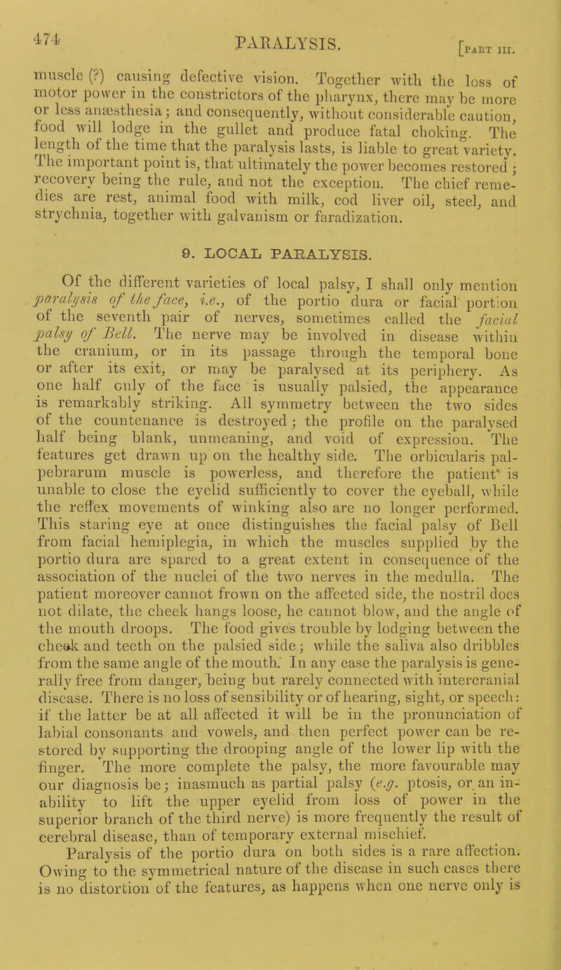 PAET ni. muscle (?) causing defective vision. Together with tlie loss of motor power in the constrictors of the pharyux^ there may he more or less anaesthesia j and consequently, without considerable caution, food will lodge in the gullet and produce fatal choking. The length of the time that the paralysis lasts, is liable to great variety, ihe important point is, that ultimately the power becomes restored ; recovery being the rule, and not the exception. The chief reme- dies are rest, animal food with milk, cod liver oil, steel, and strychnia, together with galvanism or faradization. 9. LOCAL PARALYSIS. Of the different varieties of local palsy, I shall only mention paralysis of ike face, i.e., of the portio dura or facial portion of the seventh pair of nerves, sometimes called the facial palsy of Bell. The nerve may be involved in disease within the cranium, or in its passage through the temporal bone or after its exit, or may be paralysed at its periphery. As one half only of the face is usually palsied, the appearance is remarkably striking. All symmetry between the two sides of the countenance is destroyed; the profile on the paralysed half being blank, unmeaning, and void of expression. The features get draAvn up on the healthy side. The orbicularis pal- pebrarum muscle is powerless, and therefore the patient* is unable to close the eyelid sufficiently to cover the eyeball, while the reflex movements of winking also are no longer performed. This staring eye at once distinguishes the facial palsy of Bell from facial hemiplegia, in Avhich the muscles supplied by the portio dura are spared to a great extent in consequence of the association of the nuclei of the two nerves in the medulla. The patient moreover cannot frown on the affected side, the nostril does not dilate, the cheek hangs loose, he cannot blow, and the angle of the mouth droops. The food gives trouble by lodging between the cheak and teeth on the palsied side; while the saliva also dribbles from the same angle of the mouth.' In any case the paralysis is gene- rally free from danger, being but rarely connected Avith intercranial disease. There is no loss of sensibility or of hearing, sight, or speech: if the latter be at all aflected it will be in the pronuneiation of labial consonants and vowels, and then perfect poAver can be re- stored by supporting the drooping angle of the lower lip with the finger. The more complete the palsy, the more faA'ourable may our diagnosis be; inasmuch as partial palsy {e.g. ptosis, or an in- ability to lift the upper eyelid from loss of poAver in the superior branch of the third nerve) is more frequently the result of cerebral disease, than of temporary external mischief. Paralysis of the portio dura on both sides is a rare affection. Owing to the symmetrical nature of the disease in such cases there is no distortion of the features, as happens when one nerve only is