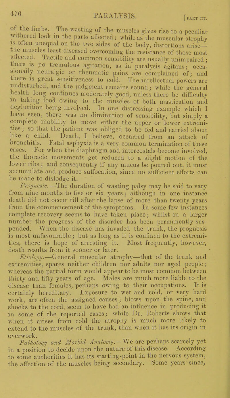 47G [PAKT ITI. of the limbs. The M'asting of the muscles gives rise to a peculiar M’ltherecl look iu the parts atfected ; while as the muscular atrophy IS o ten unequal on the two sides of the body, distortions arise— ^^^^i-cles least diseased overcoming the resistance of those most a ected. iactile and common sensibility are usually unimpaired ; t ieie is po tremulous agitation, as in paralysis agitans; occa- sionally neuralgic or rheumatic pains are complained of; and theie is great sensitiveness to cold. The intellectual powers are undisturbed, and the judgment remains sound; Avhile the general health long continues moderately good, unless there be difficulty in taking food owing to the muscles of both mastication and deglutition being involved. In one distressing example which I have seen, there was no diminution of sensibility, but simply a complete inability to move either the upper or lower extremi- ties ; so that the patient was obliged to be fed and carried about like a child. Death, I believe, occurred from an attack of bronchitis. Fatal asphyxia is a very common termination of tliese cases. For when the diaphragm and intercostals become involved, the thoracic movements get reduced to a slight motion of the lower ribs; and consequently if any mucus be poured out, it must accumulate and produce suffocation, since no sufficient efforts can be made to dislodge it. l^rjif/nnsis.—The duration of wasting palsy may be said to vary from nine months to five or six vears : aithough in one instance death did not occur till after the lapse of more than twenty years from the commencement of the symptoms. In some few instances complete recovery seems to have taken place; whilst in a larger number the pi'ogress of the disorder has been permanently sus- pended. When the disease has invaded the trunk, the prognosis is most unfavourable; but as long as it is confined to the extremi- ties, there is hope of arresting it. Most frequently, however, death results from it sooner or later. Etiology.—General muscular atrophy—that of the trunk and extremities, spares neither children nor adults nor aged people ; whereas the partial form would appear to be most common between thirty and fifty years of age. Males are much more liable to the disease than females, perhaps owing to their occupations. It is certainly hereditary. Exposure to wet and cold, or very hard work, are often the assigned causes; blows upon the spine, and shocks to the cord, seem to have had an influence in producing it in some of the reported cases; while Dr. Roberts shows that w'hen it arises from cold the atrophy is much more likely to extend to the muscles of the trunk, than when it has its origin in overwork. Eathology and Morhicl Anatomy.—are perhaps scarcely yet in a position to decide upon the nature of this disease. According to some authorities it has its starting-point in the nervous system, the affection of the muscles being secondary. Some years since.