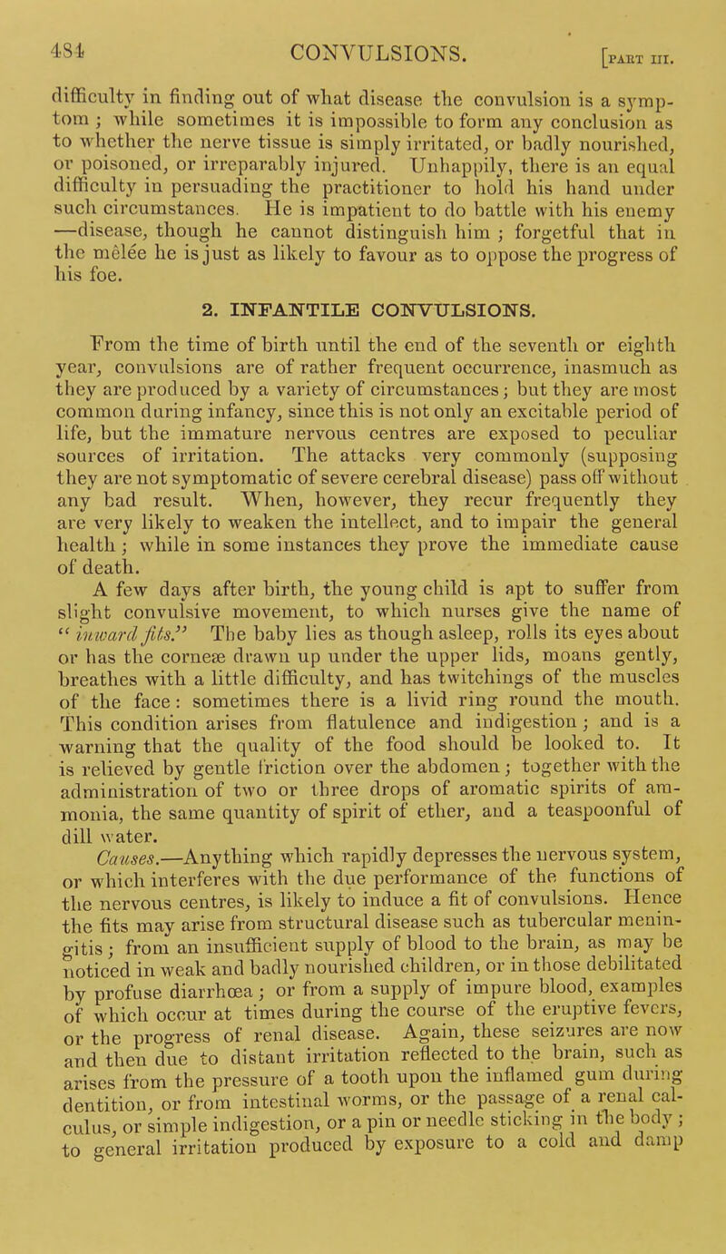 [PAET III. difficulty in finding out of what disease the convulsion is a sj'rap- tom ; while sometimes it is impossible to form any conclusion as to whether the nerve tissue is simply irritated, or badly nourished, or poisoned, or irreparably injured. Unhappily, there is an equal difficulty in persuading the practitioner to hold his hand under such circumstances. He is impatient to do battle with his enemy —disease, though he cannot distinguish him ; forgetful that in the melee he is just as likely to favour as to oppose the progress of his foe. 2. INFANTILE CONVULSIONS. Urom the time of birth until the end of the seventh or eighth year, convulsions are of rather frequent occurrence, inasmuch as they are produced by a variety of circumstances; but they are most common during infancy, since this is not only an excitable period of life, but the immature nervous centres are exposed to peculiar sources of irritation. The attacks very commonly (supposing they are not symptomatic of severe cerebral disease) pass off without any bad result. When, however, they recur frequently they are very likely to weaken the intellect, and to impair the general health; while in some instances they prove the immediate cause of death. A few days after birth, the young child is apt to suffer from slight convulsive movement, to which nurses give the name of “ imoarcl fits.’’ The baby lies as though asleep, rolls its eyes about or has the cornese drawn up under the upper lids, moans gently, breathes with a little difficulty, and has twitchings of the muscles of the face: sometimes there is a livid ring round the mouth. This condition arises from flatulence and indigestion; and is a warning that the quality of the food should be looked to. It is relieved by gentle friction over the abdomen; together with the administration of two or three drops of aromatic spirits of am- monia, the same quantity of spirit of ether, and a teaspoonful of dill water. Crises.—Anything which rapidly depresses the nervous system, or which interferes with the due performance of the functions of the nervous centres, is likely to induce a fit of convulsions. Hence the fits may arise from structural disease such as tubercular menin- o-itis; from an insufficient supply of blood to the brain, as may be noticed in weak and badly nourished children, or in those debilitated by profuse diarrhoea; or from a supply of impure blood, examples of which occur at times during the course of the eruptive fevers, or the progress of renal disease. Again, these seizures aie now and then due to distant irritation reflected to the brain, such as arises from the pressure of a tooth upon the inflamed gum during dentition, or from intestinal worms, or the passage of a renal cal- culus, or simple indigestion, or a pin or needle sticking in the body ; to general irritation produced by exposure to a cold and damp