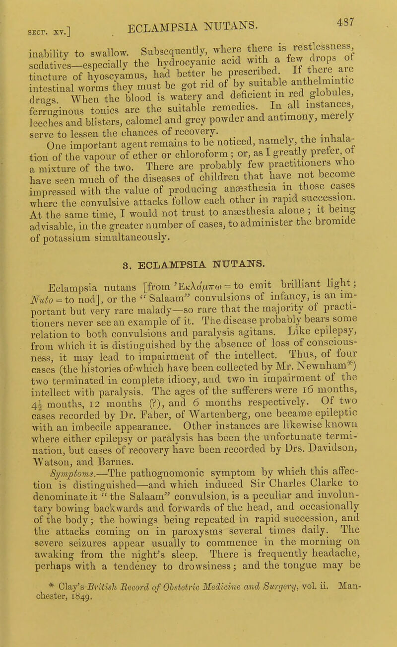 eclampsia nutans. inability to swallow. Subsequently, where there sedatives—espeeially the hydroeyanic aci ^ there are tincture of hyoseyamus, had better be prescribed intestinal worms they must be got rid of ay sui a o-lobules drugs. When the blood is watery and i^tancL’ ferruginous tonics are the suitable remedies. leeches and blisters, calomel and grey powder and antimony, mere y serve to lessen the chances of recovery. , ^nliala One important agent remains to be noticed, namely, the in tion of the vapour of ether or chloroform; or, as I greatly prefer, ot a mixture of the two. There are probably few practitioners wd have seen much of the diseases of children that have not become impressed with the value of producing anaesthesia in those cases where the convulsive attacks follow each other in rapid succession. At the same time, I would not trust to anaesthesia alone ; it being advisable, in the greater number of cases, to administer the bromide of potassium simultaneously. 3. ECLAMPSIA NUTANS. Eclampsia nutans [from ^EKXa/xTra) = to emit brilliant light, Nido = to nod], or the “ Salaam' convulsions of infancy, is an im- portant but very rare malady—so rare that the majority of practi- tioners never see an example of it. The disease probably bears some relation to both convulsions and paralysis agitans. Like epilepsy, from which it is distinguished by the absence of loss of conscious- ness, it may lead to impairment of the intellect. Thus, of four cases (the histories of'which have been collected by Mr. Newnham ) two terminated in complete idiocy, and two in impairment of the intellect with paralysis. The ages of the sufferers were i6 months, 4I months, 12 months (?), and 6 months respectively. Of two cases recorded by Dr. Faber, of Wartenberg, one became epileptic with an imbecile appearance. Other instances are likewise known where either epilepsy or paralysis has been the unfortunate termi- nation, but cases of recovery have been recorded by Drs. Davidson, M'atson, and Barnes. Symptoms.—The pathognomonic symptom by which this affec- tion is distinguished—and which induced Sir Charles Clarke to denominate it “ tbe Salaam convulsion, is a peculiar and involun- tary bowing backwards and forwards of the head, and occasionally of the body \ the bowings being repeated in rapid succession, and the attacks coming on in paroxysms several times daily. The severe seizures appear usually to commence in the morning on awaking from the night's sleep. There is frequently headache, perhaps with a tendency to drowsiness; and the tongue may be * Clay’s British Record of Ohstetric Medicine and Surgery, vol. ii. Man- chester, 1849.