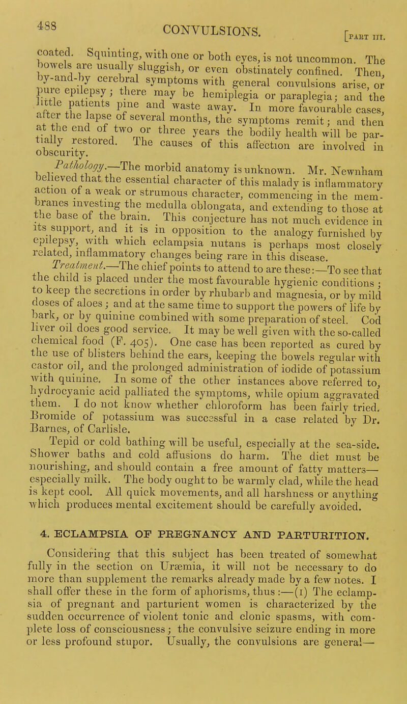 [part III. or both eyes, is not uncommon. The wels are usually sluggish, or even obstinately confined. Then hy-and-hy cerebral symptoms with general convulsions arise, or hemiplegia or paraplegia; and the aftnr Tp ^ favourable cases, ^ apse of several months, the symptoms remit; and then at the end of two or three years the bodily health will be par- tially restored. The causes of this aSPection are involved in obscurity. Tathology ~^\y^^ morbid anatomy is unknown. Mr. Newnham believed that, the essential character of this malady is inflammatory ac ion ot a weak or strumous character, commencing in the mem- branes investing the medulla oblongata, and extending to those at t.ie base of the brain. This conjecture has not much evidence in Its support, and it is in opposition to the analogy furnished by epilepsy, with which eclampsia nutans is perhaps most closely 1 elated, inflammatory changes being rare in this disease. Treatment.—The chief points to attend to are theseTo see that the child is placed under the most favourable hygienic conditions • to keep the secretions in order by rhubarb and magnesia, or by mild doses of aloes; and at the same time to support the powers of life by bark, or by quinine combined with some preparation of steel. Cod liver oil does good service. It may be well given with the so-called chemical food (P. 405). One case has been reported as cured by the use of blisters behind the ears, keeping the bowels regular with castor oil, and the prolonged administration of iodide of potassium Avith quinine. In some of the other instances above referred to, hydrocyanic acid palliated the symptoms, while opium aggravated them. I do not know whether chloroform has been fairly tried. Eromide of potassium was successful in a case related by Dr. Barnes, of Carlisle. Tepid or cold bathing will he useful, especially at the sea-side. Shower baths and. cold allusions do harm. The diet must be nourishing, and should contain a free amount of fatty matters— especially milk. The body ought to be warmly clad, while the head is kept cool. All quick movements, and all harshness or anything Avhich produces mental excitement should be carefully avoided. 4. ECLAMPSIA OF PREGrWAWCY AND PARTURITION, Considering that this subject has been treated of somewhat fully in the section on Uraemia, it will not be necessary to do more than supplement the remarks already made by a few notes. I shall offer these in the form of aphorisms, thus :—(i) The eclamp- sia of pregnant and parturient women is characterized by the sudden occurrence of violent tonic and clonic spasms, with com- plete loss of consciousness; the convulsive seizure ending in more or less profound stupor. Usually, the convulsions are general—