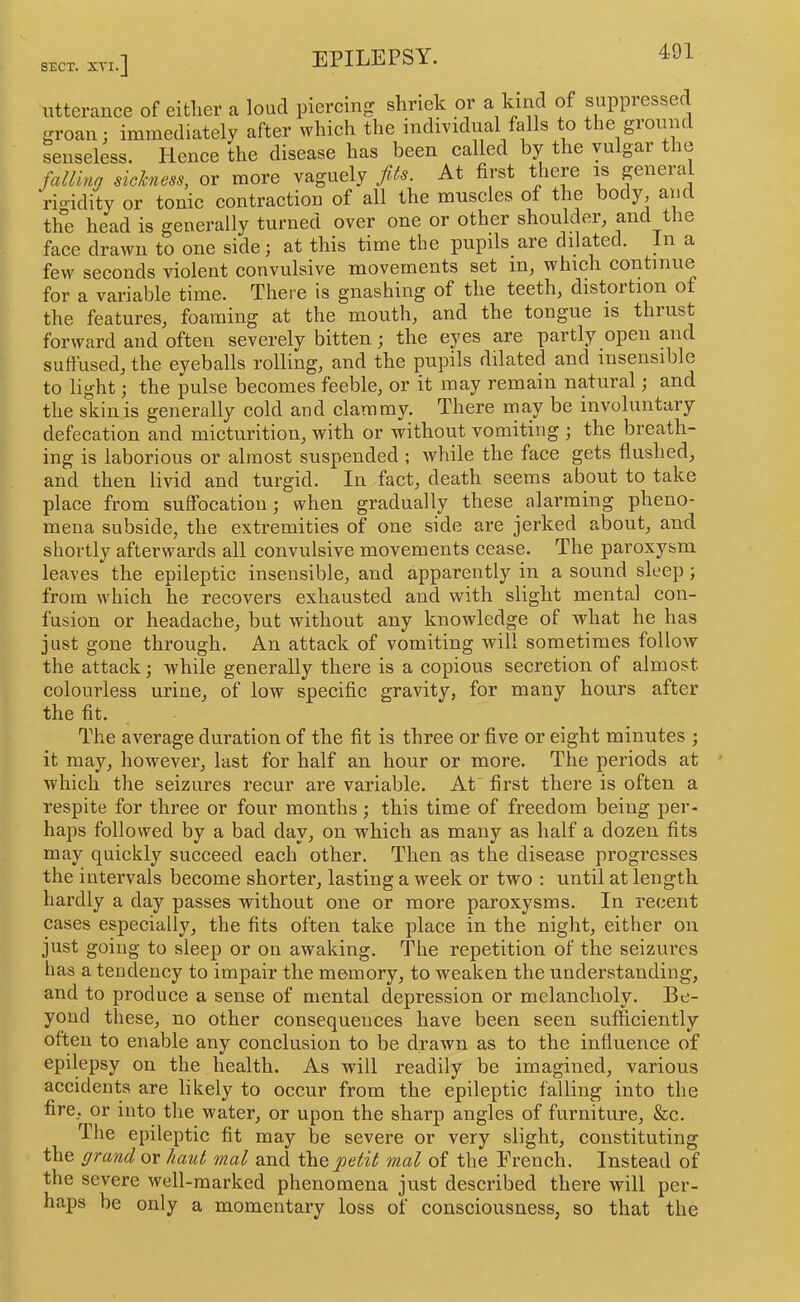 SECT. XVI. utterance of either a loud piercing shriek or a Lmd of suppressed groan; immediately after which the individual falls o e giounc senseless. Hence the disease has been called by the vulgar the falling sickness, or more vaguely fls. At first there is general rio-idity or tonic contraction of all the muscles of the body, and tlfe head is generally turned over one or other shoulder, and the face drawn to one side; at this time the pupils are dilated. In a few seconds violent convulsive movements set in, which continue for a valuable time. There is gnashing of the teeth^ distortion of the features, foaming at the mouth, and the tongue is thrust forward and often severely bitten; the eyes are partly open and suffused, the eyeballs rolling, and the pupils dilated and insensible to light; the pulse becomes feeble, or it may remain natural; and the skin is generally cold and clammy. There may be involuntary defecation and micturition, with or without vomiting ; the breath- ing is laborious or almost suspended ; while the face gets flushed, and then livid and turgid. In fact, death seems about to take place from suffocation ; when gradually these alarming pheno- mena subside, the extremities of one side are jerked about, and shortly afterwards all convulsive movements cease. The parox5^sm leaves the epileptic insensible, and apparently in a sound sleep; from which he recovers exhausted and with slight mental con- fusion or headache, but without any knowledge of what he has just gone through. An attack of vomiting will sometimes follow the attack; while generally there is a copious secretion of almost colourless urine, of low specific gravity, for many hours after the fit. The average duration of the fit is three or five or eight minutes ; it may, however, last for half an hour or more. The periods at which the seizures recur are variable. At first there is often a respite for three or four months; this time of freedom being per- haps followed by a bad day, on which as many as half a dozen fits may quickly succeed each other. Then as the disease progresses the intervals become shorter, lasting a week or two : until at length hardly a day passes without one or more paroxysms. In recent cases especially, the fits often take place in the night, either on just going to sleep or on awaking. The repetition of the seizures has a tendency to impair the memory, to weaken the understanding, and to produce a sense of mental depression or melancholy. Be- yond these, no other consequences have been seen sufficiently often to enable any conclusion to be drawn as to the influence of epilepsy on the health. As will readily be imagined, various accidents are likely to occur from the epileptic falling into the fire, or into the water, or upon the sharp angles of furniture, &c. The epileptic fit may be severe or very slight, constituting the grand or haul mal and petit mal of the Erench. Instead of the severe well-marked phenomena just described there will per- haps be only a momentary loss of consciousness, so that the