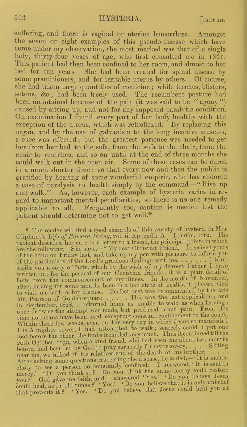 PART III. sudering, and there is vaginal or uterine leucorrhoea. Amongst tlie seven or eight examples of this pseudo-disease which have come imder my observation, the most marked was that of a single lady, thirty-four years of age, who first consulted me in i86r. This patient had then been confined to her room, and almost to her bed for ten years. She had been treated for spinal disease by some practitioners, and for irritable uterus by others. Of course, she had taken large quantities of medicine; while leeches, blisters, setons, &c., had been freely used. The recumbent posture had been maintained because of the pain (it was said to be “ agony caused by sitting up, and not for any supposed paralytic condition. On examination I found every part of her body healthy with the exception of the uterus, which was retroflexed. By replacing this organ, and by the use of galvanism to the long inactive muscles, a cure was effected; but the greatest patience was needed to get her from her bed to the sofa, from the sofa to the chair, from the chair to crutches, and so on until at the end of three months she could walk out in the open air. Some of these cases can be cured in a much shorter time : so that every now and then the public is gratified by hearing of some wonderful empiric, who has restored a case of paralysis to health simply by the command—“ Rise up and walk.^'’ As, however, each example of hysteria varies in re- gard to important mental peculiarities, so there is no one remedy applicable to all. Frequently too, caution is needed lest the patient should determine not to get well.* * The reader will find a good example of this variety of hysteria in Iffrs. Oliphant’s Life of Edward Irving, vol. ii. Appendix A.^ London, 1H62. The patient describes her cure in a letter to a trieud, the principal points in which are the following. She says,—“ My dear Christian Friend,—I received yours of the 22nd on Friday last, and take up my pen with pleasure to inform you of the particulars of the Lord’s gracious dealings with me I tran- scribe you a copy of facts, which by the wish of my dearest Father I have written out for the perusal of our Christian friends ; it is a plain detail of facts from the commencement of my illness. In the month_ of November, 1822, lictvui^ for some nioiiflis l)66ii iii Ids^cI stcito of fioiiltrli, it ploHScd. Grod. to visit me mth a hip disease. Perfect rest was recommended by the late Mr. Pearson of Golden-square This was the last application ; and in September, 1828, I returned home as unable to walk as_ when leaving : once or twice the attempt was made, hat produced much pain. From this time no means have been used excepting constant confinement to the couch. Within these few weeks, even on the very day in which Jesus so rnanilested His Almighty power, I had attempted to walk; scarcely could I put one foot before the other, the limbs trembled very much. Thus it continued till the 20th October, 1830, when a kind friend, who had seen me about two months before, had been led by God to pray earnestly for ray recovery. ... . bitting near me, we talked of his relatives and of the death of his brother. • • • • • After asking some questions respectmg the disease, he added - It is mela - choly to see a person so constantly confined ’ I answered. It is sent n merev ’ ‘ I)o von think so? Do you think the same mercy could lestoic rif' God givTine faith, aad I Lswered - Yes.' ‘Do you behe.e Jems muld heal, al^ia old times ?’ ‘ Yes.’ ’ Do you beheve that it is »'>'y that prevents it ?’ ‘Yes.’ ‘Do you believe that Jesus could heal you at