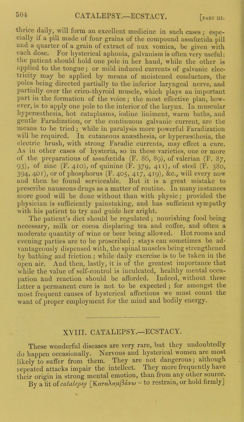 thrice daily, will form an excellent medicine in such cases ; espe- cially if a pill made of four grains of the compound assafoetida pill and a quarter of a grain of extract of nux vomica, be given with each dose. For hysterical aphonia, galvanism is often very useful: the patient should hold one pole in her hand, while the other is applied to the tongue; or mild induced currents of galvanic elec- tricity may be applied by means of moistened conductors, the poles being directed partially to the inferior laryngeal nerve, and partially over the crico-thyroid muscle, whieh plays an important part in the formation of the voice; the most effective plan, how- ever, is to apply one pole to the interior of the larynx. In muscular hypersesthesia, hot cataplasms, iodine liniment, warm baths, and gentle Faradization, or the continuous galvanic current, are the means to be tried; while in paralysis more powerful Faradization will be required. In cutaneous anaesthesia, or hypersesthesia, the electric brush, with strong Faradic currents, may effect a cure. As in other cases of hysteria, so in these varieties, one or more of the preparations of assafoetida (F. 86, 89), of valerian (F. 87, 93), of zinc (F. 410), of quinine (F. 379, 411), of steel (F. 380, 394, 401), or of phosphorus (F. 405, 417, 419), &c., will every now and then be found serviceable. But it is a great mistake to prescribe nauseous drugs as a matter of routine. In many instances more good will be done without than with physic; provided the physician is sufficiently painstaking, and has sufficient sympathy with his patient to try and guide her aright. The patient’s diet should be regulated ; nourishing food being necessary, milk or cocoa displacing tea and coffee, and often a moderate quantity of wine or beer being allowed. Hot rooms and evening parties are to be proscribed ; stays can sometimes be ad- vantageously dispensed with, the spinal muscles being strengthened by bathing and friction ; while daily exercise is to be taken in the open air. And then, lastly, it is of the greatest importance that while the value of self-control is inculcated, healthy mental occu- pation and reaction should be afforded. Indeed, without these latter a permanent cure is not to be expected; for amongst the most frequent causes of hysterical affections we must count the want of proper employment for the mind and bodily energy. XVIII. CATALEPSY.—ECSTACY. These wonderful diseases are very rare, but they undoubtedly do happen occasionally. Nervous and hysterical women are most likely to suffer from them. They are not dangerous; although l epeated attacks impair the intellect. They more frequently have their origin in strong mental emotion, than from any other souice. By a fit of catalepsy [KaraAoju/Iavca = to restrain, or hold firmly]