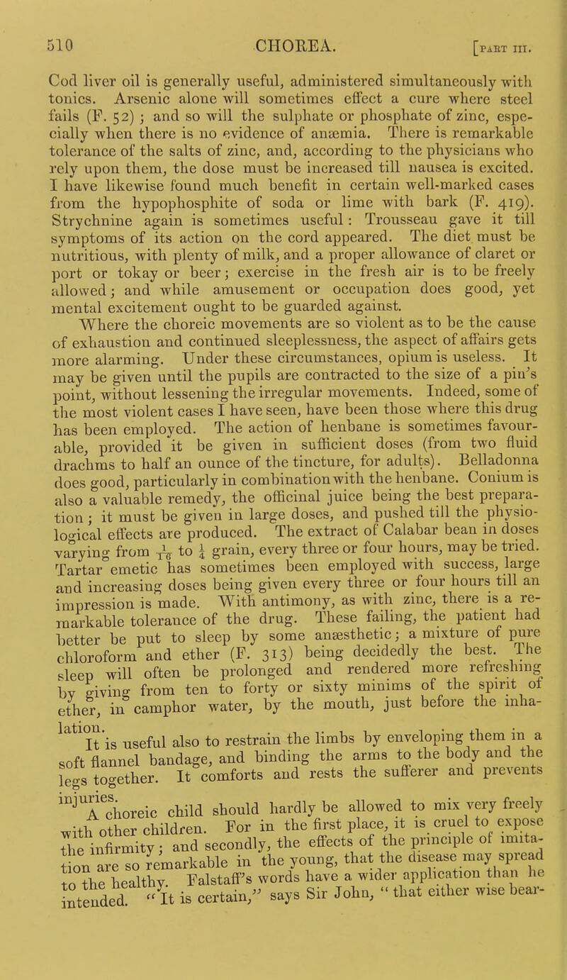 Cod liver oil is generally useful, administered simultaneously vpith tonics. Arsenic alone will sometimes effect a cure where steel fails (F. 52) ; and so will the sulphate or phosphate of zinc, espe- cially when there is no evidence of anaemia. There is remarkable tolerance of the salts of zinc, and, according to the physicians who rely upon them, the dose must be increased till nausea is excited. I have likewise found much benefit in certain well-marked cases from the hypophosphite of soda or lime with bark (F. 4^9)- Strychnine again is sometimes useful: Trousseau gave it till symptoms of its action on the cord appeai’ed. The diet must be nutritious, with plenty of milk, and a proper allowance of claret or port or tokay or beer; exercise in the fresh air is to be freely allowed; and while amusement or occupation does good, yet mental excitement ought to be guarded against. Where the choreic movements are so violent as to be the cause of exhaustion and continued sleeplessness, the aspect of affairs gets more alarming. Under these circumstances, opium is useless. It may be given until the pupils are contracted to the size of a pin^s point, without lessening the irregular movements. Indeed, some of the most violent cases I have seen, have been those where this drug has been employed. The action of henbane is sometimes favour- able, provided it be given in sufficient doses (from two fluid drachms to half an ounce of the tincture, for adults). Belladonna does good, particularly in combination with the henbane. Conium is also a valuable remedy, the officinal juice being the best prepara- tion j it must be given in large doses, and pushed till the physio- lo'^ical effects are produced. The extract of Calabar bean in doses varying from to ^ grain, every three or four hours, may be tried. Tartar^emetic has sometimes been employed with success, large and increasing doses being given every three or four hours till an impression is made. With antimony, as with zinc, there is a re- markable tolerance of the drug. These failing, the patient had Better be put to sleep by some ansesthetic; a mixture of pure chloroform^and ether (F. 313) being decidedly the best. The sleep will often be prolonged and rendered more refreshing Bv ffivinff from ten to forty or sixty minims of the spirit of ether, in camphor water, by the mouth, just before the mha- ^^^^It is useful also to restrain the limbs by enveloping them m a soft flannel bandage, and binding the arms to the bod^y and the legs together. It comforts and rests the sufferer and prevents '“^Tchoreic child should hardly be allowed to mix very freely ntber children. For in the first place, it is cruel to expose ti finfaSty td secondly, the effects of the p inciple of .m.ta- t on are so remarkable in the young, that the disease may spread to ?he healthy, Falstaff's words have a wider application than he intended, 'dt is certain,” says Sir John, “ that either wise beai-