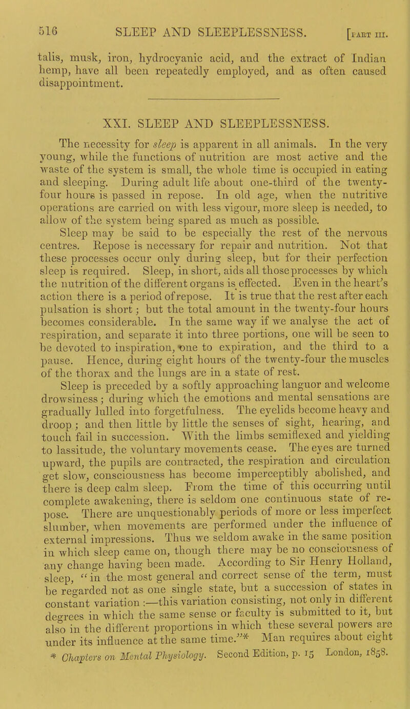 lAET III. tails, musk, iron, hydrocyanic acid, and the extract of Indian hemp, have all been repeatedly employed, and as often caused disappointment. XXI. SLEEP AND SLEEPLESSNESS. The necessity for sleexi is apparent in all animals. In the very young, while the functions of nutrition are most active and the waste of the system is small, the whole time is occupied in eating and sleeping. During adult life about one-third of the twenty- four hours is passed in repose. In old age, when the nutritive operations are carried on with less vigour, more sleep is needed, to allow of the system being spared as much as possible. Sleep may be said to be especially the rest of the nervous centres. Repose is necessary for repair and nutrition. Not that these processes occur only during sleep, but for their perfection sleep is required. Sleep, in short, aids all those processes by which the nutrition of the different organs is effected. Even in the hearPs action there is a period of repose. It is true that the rest after each pulsation is short; but the total amount in the twenty-four hours becomes considerable. In the same way if we analyse the act of respiration, and separate it into three portions, one will be seen to be devoted to inspiration, xme to expiration, and the third to a pause. Hence, during eight hours of the twenty-four the muscles of the thorax and the lungs are in a state of rest. Sleep is preceded by a softly approaching languor and welcome drowsiness; during which the emotions and mental sensations are gradually lulled into forgetfulness. The eyelids become heavy and droop ; and then little by little the senses of sight, hearing, and touch fail in succession. With the limbs semiflexed and yielding to lassitude, the voluntary movements cease. The eyes are turned upward, the pupils are contracted, the respiration and circulation get slow, consciousness has become imperceptibly abolished, and there is deep calm sleep. From the time of this occurring until complete awakening, there is seldom one continuous state of re- pose. There are unquestionably periods of more or less imperfect slumber, when movements are performed under the influence of external impressions. Thus we seldom awake in the same position in which sleep came on, though there may be no eonsciousness of any change having been made. According to Sir Henry Holland, sleep, in the most general and correct sense of the term, must be regarded not as one single state, but a succession of states in constant variation this variation consisting, not only in different degrees in which the same sense or faculty is submitted to it, but also in the different proportions in which these several poiveis aie under its influence at the same time.^^* Man requires about eight =* C/iapfers on Mental Physiology. Second Edition, p. 15 Loudon, 1858.