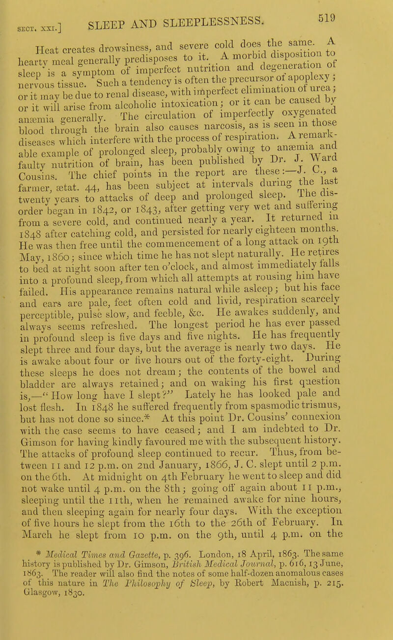 Heat creates drowsiness, and severe cold does the sarne. A hearty meal o-enerally predisposes to it. A morbid dispositmn to sleep As a imperfect nutrition and degeneration of nervous tissue. Such a tendency is often the ! or it may be due to renal disease, with imperfect elimination ot ure , oiiVarise from alcoholic intimation; or amemia generally. The c.rculation of hlood tlnough the brain also causes diseases which interfere with the process of able example of prolonged sleep probably owing ^ faulty nutrition of brain, has been published by Dr. J. VVara Cousins. The chief points in the report are theseJ. a farmer, letat. 44, has been subject at intervals during the last twenty years to attacks of deep and prolonged sleep, ihe ais order began in 1842, or 1843, after getting very wet and snliering from a severe cold, and continued nearly a year. _ It returned m 1848 after catching cold, and persisted for nearly eigiiteen montiis. He was then free until the commencement of a long attack on 19th May, i860; since which time he has,not slept naturally. He I’cLres to bed at night soon after ten o'clock, and almost immediately falls into a profound sleep, from which all attempts at rousing him have failed. His appearance remains natural while asleep; but his face and ears are pale, feet often cold and livid, respiration scarcely perceptible, pulse slow, and feeble, &c. He awakes suddenly, and always seems refreshed. The longest period he has ever passed in profound sleep is five days and five nights. He has frequently slept three and four days, but the average is nearly two days. _He is awake about four or five hours out of the forty-eight. During these sleeps he does not dream; the contents of the bowel and bladder are always retained; and on waking his first question iSj—'‘How long have 1 slept? Lately he has looked pale and lost flesh. In 1848 he suft'ered frequently from spasmodic trismus, but has not done so since.* At this point Dr. Cousins' connexion with the case seems to have ceased; and 1 am indebted to Dr. Gimson for having kindly favoured me with the subsequent history. The attacks of profound sleep continued to recur. Thus, from be- tween 11 and 12 p.m. on 2nd January, 1866, J. C. slept until 2 p.m. on the 6th. At midnight on 4th February he went to sleep and did not wake until 4 p.m. on the 8th; going off again about ii p.m., sleeping until the iith, when he remained aw’ake for nine hours, and then sleeping again for nearly four days. With the exception of five hours he slept from the i6th to the 26th of February. In jMarch he slept from 10 p.m. on the 9th, until 4 p.m. on the * Medical Times and Gazette, p. 396. London, 18 April, 1863. The same history is published by Dr. Crimson, Hritisli Medical Joimial, p. 616,13 June, 1863. The reader will also find the notes of some half-dozen anomalous cases of this nature in The Thilosophy of bleep, by Eobert Macnish, p. 215. Glasgow, 1830.